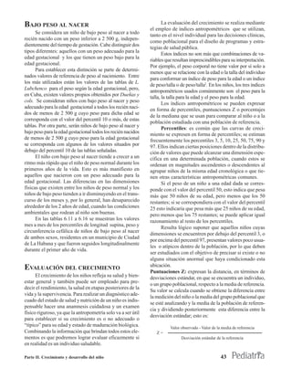 BAJO PESO AL NACER                                                   La evaluación del crecimiento se realiza mediante
                                                              el empleo de índices antropométricos que se utilizan,
      Se considera un niño de bajo peso al nacer a todo
                                                              tanto en el nivel individual para las decisiones clínicas,
recién nacido con un peso inferior a 2 500 g, indepen-
                                                              como poblacional para el diseño de programas y estra-
dientemente del tiempo de gestación. Cabe distinguir dos
                                                              tegias de salud pública.
tipos diferentes: aquellos con un peso adecuado para la
                                                                     Estos índices no son más que combinaciones de va-
edad gestacional y los que tienen un peso bajo para la
                                                              riables que resultan imprescindibles para su interpretación.
edad gestacional.
                                                              Por ejemplo, el peso corporal no tiene valor por sí solo a
      Para establecer esta distinción se parte de determi-
                                                              menos que se relacione con la edad o la talla del individuo
nados valores de referencia de peso al nacimiento. Entre
                                                              para conformar un índice de peso para la edad o un índice
los más utilizados están los valores de las tablas de L.
                                                              de peso/talla o de peso/talla2. En los niños, los tres índices
Lubchenco para el peso según la edad gestacional, pero,
                                                              antropométricos usados comúnmente son el peso para la
en Cuba, existen valores propios obtenidos por Dueñas y
                                                              talla, la talla para la edad y el peso para la edad.
cols. Se consideran niños con bajo peso al nacer y peso
                                                                     Los índices antropométricos se pueden expresar
adecuado para la edad gestacional a todos los recién naci-
                                                              en forma de percentiles, puntuaciones Z o porcentajes
dos de menos de 2 500 g cuyo peso para dicha edad se
                                                              de la mediana que se usan para comparar al niño o a la
corresponda con el valor del percentil 10 o más, de estas
                                                              población estudiada con una población de referencia.
tablas. Por otra parte, serán niños de bajo peso al nacer y
                                                                     Percentiles: es común que las curvas de creci-
bajo peso para la edad gestacional todos los recién nacidos   miento se expresen en forma de percentiles; se estiman
de menos de 2 500 g cuyo peso para la edad gestacional        frecuentemente los percentiles 3, 5, 10, 25, 50, 75, 90 y
se corresponda con algunos de los valores situados por        97. Ellos indican ciertas posiciones dentro de la distribu-
debajo del percentil 10 de las tablas señaladas.              ción de valores que puede alcanzar una dimensión espe-
      El niño con bajo peso al nacer tiende a crecer a un     cífica en una determinada población, cuando estos se
ritmo más rápido que el niño de peso normal durante los       ordenan en magnitudes ascendentes o descendentes al
primeros años de la vida. Esto es más manifiesto en           agrupar niños de la misma edad cronológica o que tie-
aquellos que nacieron con un peso adecuado para la            nen otras características antropométricas comunes.
edad gestacional. Las diferencias en las dimensiones                 Si el peso de un niño a una edad dada se corres-
físicas que existen entre los niños de peso normal y los      ponde con el valor del percentil 50, esto indica que pesa
niños de bajo peso tienden a ir disminuyendo en el trans-     más que 50 niños de su edad, pero menos que los 50
curso de los meses y, por lo general, han desaparecido        restantes; si se correspondiera con el valor del percentil
alrededor de los 2 años de edad, cuando las condiciones       25 esto indicaría que pesa más que 25 niños de su edad,
ambientales que rodean al niño son buenas.                    pero menos que los 75 restantes; se puede aplicar igual
      En las tablas 6.11 a 6.16 se muestran los valores       razonamiento al resto de los percentiles.
mes a mes de los percentiles de longitud supina, peso y
                                                                     Resulta lógico suponer que aquellos niños cuyas
circunferencia cefálica de niños de bajo peso al nacer
                                                              dimensiones se encuentren por debajo del percentil 3, o
de ambos sexos, residentes en un municipio de Ciudad
                                                              por encima del percentil 97, presentan valores poco usua-
de La Habana y que fueron seguidos longitudinalmente
                                                              les o atípicos dentro de la población, por lo que deben
durante el primer año de vida.
                                                              ser estudiados con el objetivo de precisar si existe o no
                                                              alguna situación anormal que haya condicionado esta
                                                              ubicación.
EVALUACIÓN DEL CRECIMIENTO                                    Puntuaciones Z: expresan la distancia, en términos de
      El crecimiento de los niños refleja su salud y bien-    desviaciones estándar, en que se encuentra un individuo,
estar general y también puede ser empleado para pre-
                                                              o un grupo poblacional, respecto a la media de referencia.
decir el rendimiento, la salud en etapas posteriores de la
                                                              Su valor se calcula cuando se obtiene la diferencia entre
vida y la supervivencia. Para realizar un diagnóstico ade-
                                                              la medición del niño o la media del grupo poblacional que
cuado del estado de salud y nutrición de un niño es indis-
                                                              se esté analizando y la media de la población de referen-
pensable hacer una anamnesis cuidadosa y un examen
                                                              cia y dividiendo posteriormente esta diferencia entre la
físico riguroso, ya que la antropometría solo va a ser útil
                                                              desviación estándar; esto es:
para establecer si su crecimiento es o no adecuado o
“típico” para su edad y estado de maduración biológica.                 Valor observado - Valor de la media de referencia
Combinando la información que brindan todos estos ele-           Z=
mentos es que podremos lograr evaluar eficazmente si                          Desviación estándar de la referencia
en realidad es un individuo saludable.

Parte II. Crecimiento y desarrollo del niño                                                          43
 