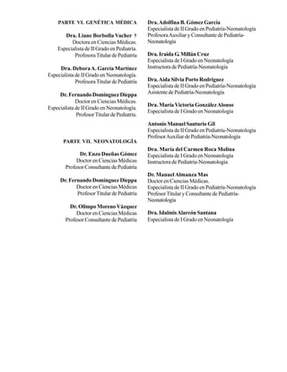 PARTE VI. GENÉTICA MÉDICA                 Dra. Adolfina B. Gómez García
                                              Especialista de II Grado en Pediatría-Neonatología
       Dra. Liane Borbolla Vacher †           Profesora Auxiliar y Consultante de Pediatría-
          Doctora en Ciencias Médicas.        Neonatología
    Especialista de II Grado en Pediatría.
           Profesora Titular de Pediatría     Dra. Iraida G. Millán Cruz
                                              Especialista de I Grado en Neonatología
     Dra. Debora A. García Martínez           Instructora de Pediatría-Neonatología
Especialista de II Grado en Neonatología.
             Profesora Titular de Pediatría   Dra. Aida Silvia Porto Rodríguez
                                              Especialista de II Grado en Pediatría-Neonatología
     Dr. Fernando Domínguez Dieppa            Asistente de Pediatría-Neonatología
             Doctor en Ciencias Médicas.
                                              Dra. María Victoria González Alonso
Especialista de II Grado en Neonatología.
                                              Especialista de I Grado en Neonatología
             Profesor Titular de Pediatría.
                                              Antonio Manuel Santurio Gil
                                              Especialista de II Grado en Pediatría-Neonatología
                                              Profesor Auxiliar de Pediatría-Neonatología
       PARTE VII. NEONATOLOGÍA
                                              Dra. María del Carmen Roca Molina
              Dr. Enzo Dueñas Gómez           Especialista de I Grado en Neonatología
             Doctor en Ciencias Médicas       Instructora de Pediatría-Neonatología
        Profesor Consultante de Pediatría
                                              Dr. Manuel Almanza Mas
     Dr. Fernando Domínguez Dieppa            Doctor en Ciencias Médicas.
            Doctor en Ciencias Médicas        Especialista de II Grado en Pediatría-Neonatología
            Profesor Titular de Pediatría     Profesor Titular y Consultante de Pediatría-
                                              Neonatología
          Dr. Olimpo Moreno Vázquez
             Doctor en Ciencias Médicas       Dra. Idalmis Alarcón Santana
        Profesor Consultante de Pediatría     Especialista de I Grado en Neonatología
 