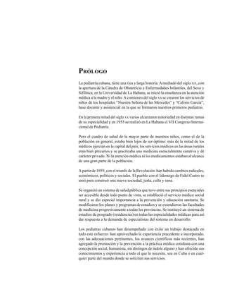 PRÓLOGO
La pediatría cubana, tiene una rica y larga historia. A mediado del siglo XIX, con
la apertura de la Cátedra de Obstetricia y Enfermedades Infantiles, del Sexo y
Sifilítica, en la Universidad de La Habana, se inició la enseñanza en la atención
médica a la madre y el niño. A comienzo del siglo XX se crearon los servicios de
niños de los hospitales “Nuestra Señora de las Mercedes” y “Calixto García”,
base docente y asistencial en la que se formaron nuestros primeros pediatras.

En la primera mitad del siglo XX varios alcanzaron notoriedad en distintas ramas
de su especialidad y en 1953 se realizó en La Habana el VII Congreso Interna-
cional de Pediatría.

Pero el cuadro de salud de la mayor parte de nuestros niños, como el de la
población en general, estaba bien lejos de ser óptimo: más de la mitad de los
médicos ejercían en la capital del país, los servicios médicos en las áreas rurales
eran bien precarios y se practicaba una medicina esencialmente curativa y de
carácter privado. Ni la atención médica ni los medicamentos estaban al alcance
de una gran parte de la población.

A partir de 1959, con el triunfo de la Revolución han habido cambios radicales,
económicos, políticos y sociales. El pueblo con el liderazgo de Fidel Castro se
unió para construir una nueva sociedad, justa, culta y sana.

Se organizó un sistema de salud pública que tuvo entre sus principios esenciales
ser accesible desde todo punto de vista, se estableció el servicio médico social
rural y se dio especial importancia a la prevención y educación sanitaria. Se
modificaron los planes y programas de estudios y se extendieron las facultades
de medicina progresivamente a todas las provincias. Se instituyó un sistema de
estudios de posgrado (residencias) en todas las especialidades médicas para así
dar respuesta a la demanda de especialistas del sistema en desarrollo.

Los pediatras cubanos han desempeñado con éxito un trabajo destacado en
todo este esfuerzo: han aprovechado la experiencia precedente e incorporado,
con las adecuaciones pertinentes, los avances científicos más recientes, han
agregado la promoción y la prevención a la práctica médica cotidiana con una
concepción social, humanista, sin distingos de índole alguno y han ofrecido sus
conocimientos y experiencia a todo el que lo necesite, sea en Cuba o en cual-
quier parte del mundo donde se soliciten sus servicios.
 