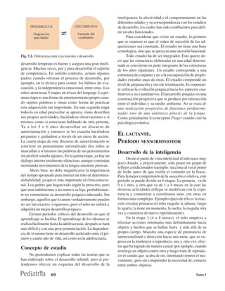 inteligencia, la afectividad y el comportamiento en las
                                                              diferentes edades y su correspondencia con los estadios
                                                              de desarrollo, los cuales han sido establecidos para defi-
                                                              nir niveles funcionales.
                                                                     Para considerar que existe un estadio, lo primero
                                                              que se requiere es que el orden de sucesión de las ad-
                                                              quisiciones sea constante. El estadio no tiene una base
                                                              cronológica, sino que se apoya en una sucesión funcional.
Fig. 7.2. Diferencia entre crecimiento y desarrollo.                 Todo estadio ha de ser integrador. Esto quiere de-
                                                              cir que las estructuras elaboradas en una edad determi-
desarrollo temprano es bueno y asegura una gran inteli-       nada se conviertan en parte integrante de las estructuras
gencia. Muchas veces, por y para desarrollar el espíritu      de los años siguientes. Un estadio corresponde a una
de competencia. En sentido contrario, actúan algunos          estructura de conjunto y no a la yuxtaposición de propie-
padres cuando retrasan el proceso de desarrollo, por          dades extrañas unas de otras. El estadio comprende un
ejemplo, en la técnica para comer, los hábitos de eva-        nivel de preparación y otro de terminación. Es importan-
cuación, y la independencia emocional, entre otras. Los       te enfocar la evolución psíquica hacia los aspectos cua-
niños atraviesan 5 etapas en el uso del lenguaje. La pri-     litativos y no cuantitativos. El desarrollo psíquico es una
mera etapa es una forma de entretenimiento propio cuan-       construcción progresiva que se produce por interacción
do repiten palabras o rimas como forma de practicar           entre el individuo y su medio ambiente. No se trata de
esta adquisición tan importante. En una segunda etapa         una realización progresiva de funciones predetermi-
todavía en edad preescolar se aprecia cómo describen          nadas sino de una auténtica génesis de la psique.
sus propias actividades, haciéndose observaciones a sí        Como genialmente lo conceptuó Piaget cuando creó la
mismos como si estuvieran hablando de otra persona.           psicología evolutiva.
Ya a los 5 o 6 años desarrollan un discurso de
autoorientación y entonces se les escucha haciéndose
preguntas y guiándose a través de un curso de acción.
                                                              EL LACTANTE.
La cuarta etapa de este discurso de autoorientación se        PERÍODO SENSORIOMOTOR
convierte en pensamiento internalizado (los niños se
mascullan a sí mismos las palabras de sus pensamientos        Desarrollo de la inteligencia
sin proferir sonido alguno). En la quinta etapa, ya hay un
                                                                    Desde el punto de vista intelectual el niño nace muy
diálogo interno totalmente silencioso, aunque continúan
                                                              poco dotado, y prácticamente, solo posee un grupo de
mostrando movimientos de la lengua mientras piensan.          reflejos condicionados (ejemplo: succiona al ver el pomo
      Ahora bien, no debe magnificarse la importancia         de leche antes de que reciba el estímulo en la boca).
del tiempo apropiado para instruir un niño en determina-      Para la mejor comprensión de la sucesión evolutiva, este
da habilidad, ya que es más importante el clima emocio-       período se puede dividir en 6 etapas. La primera, va de
nal. Los padres que hagan todo según lo prescrito, pero       0 a 1 mes, y otra que va de 1 a 4 meses en la cual las
que sean indiferentes o no amen a su hijo, probablemen-       diversas actividades reflejas se modifican con la expe-
te no estimularán su desarrollo psíquico adecuado. Sin        riencia y comienzan a coordinarse unas con otras en
embargo, aquellos que lo amen verdaderamente pueden           formas más complejas. Ejemplo típico de ello es la reac-
no ser tan exactos o rigurosos, pero el niño no sufrirá y     ción circular primaria (el niño rasguña la sábana, luego
adquirirá un mejor desarrollo psíquico.                       la agarra, la tiene un momento, la suelta, la rasguña otra
      Existen períodos críticos del desarrollo en que el      vez y comienza de nuevo repetidamente).
aprendizaje se facilita. El aprendizaje de los idiomas se           En la etapa 3 (4 a 8 meses), el niño empieza a
realiza fácilmente hasta la adolescencia, después se hará     efectuar acciones orientadas más definidamente hacia
más difícil y con una peor pronunciación. La dependen-        objetos y hechos que se hallan fuera y más allá de su
cia de sí mismo tiene un desarrollo acelerado entre el pri-   propio cuerpo. Muestra una especie de preanuncio de
mero y cuarto año de vida, así como en la adolescencia.       intencionalidad o dirección hacia una meta, que se ex-
                                                              presa en la tendencia a reproducir, una y otra vez, efec-
Concepto de estadio                                           tos que ha logrado de manera casual (por ejemplo, cuando
                                                              restriega un objeto contra otro y luego trata de reprodu-
     No pretendemos explicar todas las teorías que se         cir el sonido que acaba de oír, intentando repetir el mo-
han elaborado sobre el desarrollo infantil, pero sí pre-      vimiento, pero sin comprender la necesidad de contacto
tendemos ofrecer un esquema del desarrollo de la              entre ambos objetos).

                     60                                                                                           Tomo I
 