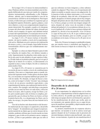 En la etapa 4 (8 a 12 meses) la intencionalidad es       que nos referimos no tiene imágenes y cómo sabemos
clara. Podemos definir a la intencionalidad como la bús-       cuándo las adquiere? Pues bien, con el experimento del
queda deliberada de una meta por medio de comporta-            objeto escondido se puede conocer esta adquisición. Se
mientos instrumentales subordinados a ella. Podemos            le muestra al niño un objeto interesante y se le esconde
afirmar además, que la intencionalidad es una de las           debajo de un pañuelo, antes del año, al desaparecer el
características distintivas de la inteligencia. Para lograr    objeto, desaparece el interés porque aún no hay imagen.
la meta, el niño tiene que coordinar los esquemas que ya       Después del primer año de vida el niño levanta el pañue-
ha adquirido (apartar obstáculos, agarrar, golpear, y usar     lo y lo busca, porque ya existe una imagen aunque efí-
otros objetos), y este es un comportamiento inequívoca-        mera; después de varias veces de esconder el objeto
mente intencional. Por ejemplo, cuando se le interpone         debajo del pañuelo A, lo escondemos delante de su vis-
la mano del observador delante del objeto deseado por          ta en el pañuelo B, el niño lo busca primero debajo del
el niño, este la empuja y lo agarra; más adelante tomará       pañuelo A y desiste al no encontrarlo. A los 18 meses
la mano del experimentador y la usará para mover un ob-        es capaz de buscarlo en A y B, lo que evidencia que la
jeto el cual no puede poner en movimiento por sí mismo.        imagen es más duradera, pero no estable, ya que si lo
      La etapa 5 (12 a 19 meses) incluye el descubri-          escondemos en la mano, lo busca en A y B, pero no en
miento de nuevos medios a través de la experimenta-            la mano.
ción activa. Mediante un activo proceso de exploración               Solo a los 24 meses la imagen es perdurable al punto
de ensayo y error, y con el tiempo, logra hallar técnicas      que, por muchos trucos o maniobras que hagamos, el
instrumentales efectivas que son verdaderamente nue-           niño insiste en buscar el objeto de su interés (Fig. 7.3).
vas para él.
      Ejemplo: se coloca un objeto llamativo para el niño
en 2 planchas de madera fina y de idéntico tamaño y
color. Aparentemente las planchas están unidas una so-
bre la otra, pero la más alejada es la que soporta el obje-
to. El niño anda en la primera plancha, pero al ver que el
objeto de su interés no se mueve, va directamente a la
segunda la atrae y toma el objeto. En ello se sintetiza la
pauta medios-fines.
      La etapa 6 (18 a 24 meses) se caracteriza por la
invención de nuevos medios a través de combinaciones
mentales. Esta nueva e importante pauta se puede sin-
tetizar del siguiente modo: el niño quiere alcanzar algún
fin y no encuentra un esquema habitual que pueda ser-
virle de medio. No obstante, en lugar de buscar a tien-
                                                               Fig. 7.3. Adquisición de la imagen.
tas, como en la etapa 5, el niño “inventa” una estrategia
a través de un proceso encubierto equivalente a una
experimentación interna, una exploración interior de for-      Desarrollo de la afectividad
mas y medios. Por ejemplo: una niña llega a una puerta
cerrada con un ramo de flores en cada mano, coloca las
                                                               (0 a 24 meses)
flores en el piso, abre la puerta, recoge las flores y en-          Si son importantes las adquisiciones en la esfera
tra; pero cuando quiere salir, la forma se complica, por-      cognoscitiva, importantísimas serán las adquisiciones en
que percibe, que al colocar las flores en el piso y al tirar   la esfera afectiva. Es posible que desde que nazca, el
la puerta hacia ella, va a desparramar las flores, por lo      niño tenga un equipo afectivo en formación y que perci-
tanto, las recoge y las pone fuera del movimiento de la        ba las manifestaciones de afecto que recibe, pero en
puerta.                                                        ese momento este aparato afectivo no es capaz de po-
      Uno de los hechos más demostrativos del desarro-         nerse de manifiesto, perceptible y objetivamente ante un
llo intelectual de esta etapa es la aparición y desarrollo     observador desapasionado.
de la “imagen”. Si entendemos por imagen la represen-               La primera manifestación de respuesta afectiva
tación mental de un objeto que no está al alcance de los       que muestra un lactante es la de la sonrisa social que
sentidos, podemos afirmar que el recién nacido no tiene        aparece después de las 8 semanas ante la presencia de
imágenes y que el niño en los primeros meses, tampoco          un rostro humano e inclusive ante una Gestalt –ojos, nariz,
la tiene. ¿Cómo es que podemos saber que ese niño al           boca– en movimiento. A partir de esta manifestación el

Parte III. Salud mental                                                                              61
 