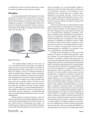 o no debe hacer, lento en la toma de decisiones y enoja-       ducta conveniente o no, es desaconsejable, porque re-
do cuando ha tomado una decisión que no debía.                 quiere que el niño tome decisiones para las cuales care-
                                                               ce de facultades mentales y de experiencia. No es
Disciplina                                                     suficiente criar a un hijo para que se comporte apro-
                                                               piadamente, solo porque sabe que, si hace otra cosa
      La crianza apropiada del niño requiere de un equi-
                                                               será castigado. Debe poder distinguir lo que se consi-
librio entre el estímulo de la expresión de sí mismo y la
                                                               dera conducta adecuada y conducta inadecuada, y ne-
libertad por una parte, y la enseñanza para la conformi-
                                                               cesita ser capaz de reprimir sus impulsos aunque no lo
dad, por la otra. El niño tiene derechos y privilegios, pero
                                                               amenace el castigo.
también tiene deberes y responsabilidades. Pocas res-
                                                                     En el curso normal de los acontecimientos el niño
tricciones, al igual que demasiadas, son inconvenientes.
                                                               experimentó, primero, la disciplina de la autoridad im-
Nadie puede decir dónde se encuentra la línea divisoria
                                                               puesta a él por sus padres. No cabe esperar que el niño
entre estas dos (Fig. 7.8).
                                                               de 2 años distinga las cosas que puede tocar de las que
                                                               no. La autoridad firme, bondadosa, razonable y cohe-
                                                               rente, le proporciona el sentimiento de seguridad esen-
                                                               cial para su desarrollo emocional. Algunos niños se
                                                               sienten intimidados por un progenitor excesivamente
                                                               autoritario y responden con conductas sumisas y faltas
                                                               de iniciativa. Otros, menos dóciles, expresan su resis-
                                                               tencia de varias formas: con lentitud general en respon-
                                                               der a las órdenes, haraganeando, tergiversando o
                                                               malinterpretando las demandas, con respuestas evasi-
                                                               vas o, sencillamente, con rebelión abierta.
                                                                     El objetivo de la disciplina no es hacer que el niño
                                                               obedezca. El padre o la madre deben aprender a acep-
                                                               tar el fracaso o la mala conducta del hijo sin sentirse
                                                               coartados. “Conmigo no puede salirse con la suya” no
Fig. 7. 8. Disciplina.                                         es una razón adecuada para una acción disciplinaria “me
                                                               indigné tanto cuando no se defendió que le di una buena
       En realidad, debemos hablar de “una zona”, en           tunda”, describe una situación que alivió el enojo del padre
vez de una línea divisoria, que permite un margen de           sin enseñar al hijo a defenderse. El progenitor debe evi-
equivocaciones por parte de los padres sin lesionar en         tar el deseo de venganza y el resentimiento. La actitud
grado importante al niño, siempre que se críe en un am-        del progenitor debe ser razonable y no arbitraria. El
biente de simpatía y afecto. La naturaleza humana es           ridículo y el sarcasmo deben evitarse porque suscitan
doble. El hombre desea rebelarse contra la autoridad,          resentimiento y antagonismo. Durante el segundo año
pero encuentra comodidad y satisfacción en la aproba-          de vida, cuando el niño comienza a interesarse por su
ción que obtiene de la sociedad, cuando es disciplinado.       medio ambiente, y en esta etapa aún más, es probable
Este conflicto es evidente en esta edad. El niño desea         que la curiosidad provoque conductas contrarias a los
hacer cosas por su propia cuenta y las hará si no es           intereses de la familia. Desea manipular todo lo que ve.
disuadido, pero aunque se rebela contra las restriccio-        De este modo, aprende a distinguir objetos y sus cuali-
nes, espera que sus padres lo llamen al orden. Aunque          dades, y adquiere un enorme caudal de información
resiste a la autoridad y se siente momentáneamente in-         básica. Sería un error obstaculizar este proceso de apren-
feliz cuando es reprimido, la falta de restricción de su       dizaje, pero no se le puede permitir aprender lo que es el
actividad le provoca confusión y una infelicidad aún           fuego quemándose, ni lo que es el cristal rompiendo un
mayor. Conceder libertad ilimitada al niño no lo hace          valioso adorno y causándose una herida. La disciplina
independiente.                                                 debe ser coherente, produce confusión permitir algo en
      Muchos padres se muestran renuentes a hacer el           una ocasión y rechazar la misma cosa en otra, según el
esfuerzo necesario para la disciplina apropiada. Encuen-       estado de ánimo de los padres, eso denota inconsisten-
tran más fácil ceder también con los niños mayores, ya         cia. Ambos padres (y los abuelos) deben ser consecuen-
que temen suscitar el resentimiento de sus hijos. La           tes en su conducta hacia el niño. Cuando un progenitor
actitud de que la conducta de un niño no debe restringirse     toma una decisión sobre una situación disciplinaria, el
y que el niño debe descubrir por sí mismo lo que es con-       otro debe apoyar esta situación. Los padres que sienten

                         66                                                                                        Tomo I
 