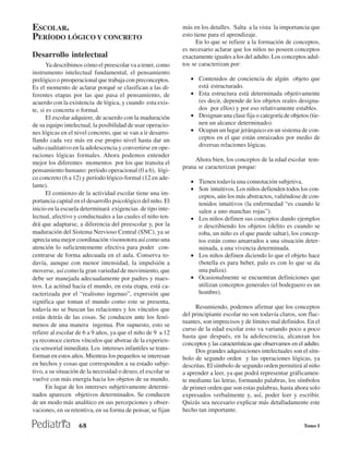 ESCOLAR.                                                      más en los detalles. Salta a la vista la importancia que
PERÍODO LÓGICO Y CONCRETO                                     esto tiene para el aprendizaje.
                                                                    En lo que se refiere a la formación de conceptos,
                                                              es necesario aclarar que los niños no poseen conceptos
Desarrollo intelectual                                        exactamente iguales a los del adulto. Los conceptos adul-
       Ya describimos cómo el preescolar va a tener, como     tos se caracterizan por:
instrumento intelectual fundamental, el pensamiento
prelógico o preoperacional que trabaja con preconceptos.         • Contenidos de conciencia de algún objeto que
Es el momento de aclarar porqué se clasifican a las di-            está estructurado.
ferentes etapas por las que pasa el pensamiento, de              • Esta estructura está determinada objetivamente
acuerdo con la existencia de lógica, y cuando esta exis-           (es decir, depende de los objetos reales designa-
te, si es concreta o formal.                                       dos por ellos) y por eso relativamente estables.
       El escolar adquiere, de acuerdo con la maduración         • Designan una clase fija o categoría de objetos (tie-
de su equipo intelectual, la posibilidad de usar operacio-         nen un alcance determinado).
nes lógicas en el nivel concreto, que se van a ir desarro-       • Ocupan un lugar jerárquico en un sistema de con-
llando cada vez más en ese propio nivel hasta dar un               ceptos en el que están enraizados por medio de
salto cualitativo en la adolescencia y convertirse en ope-         diversas relaciones lógicas.
raciones lógicas formales. Ahora podemos entender
                                                                   Ahora bien, los conceptos de la edad escolar tem-
mejor los diferentes momentos por los que transita el
                                                              prana se caracterizan porque:
pensamiento humano: período operacional (0 a 6), lógi-
co concreto (6 a 12) y período lógico-formal (12 en ade-
                                                                 • Tienen todavía una connotación subjetiva.
lante).
                                                                 • Son intuitivos. Los niños defienden todos los con-
       El comienzo de la actividad escolar tiene una im-
                                                                   ceptos, aún los más abstractos, valiéndose de con-
portancia capital en el desarrollo psicológico del niño. El        tenidos intuitivos (la enfermedad “es cuando le
inicio en la escuela determinará exigencias de tipo inte-          salen a uno manchas rojas”).
lectual, afectivo y conductuales a las cuales el niño ten-       • Los niños definen sus conceptos dando ejemplos
drá que adaptarse, a diferencia del preescolar y, por la           o describiendo los objetos (delito es cuando se
maduración del Sistema Nervioso Central (SNC), ya se               roba, un niño es el que puede saltar), los concep-
aprecia una mejor coordinación visomotora así como una             tos están como amarrados a una situación deter-
atención lo suficientemente efectiva para poder con-               minada, a una vivencia determinada.
centrarse de forma adecuada en el aula. Conserva to-             • Los niños definen diciendo lo que el objeto hace
davía, aunque con menor intensidad, la impulsión a                 (botella es para beber, palo es con lo que se da
moverse, así como la gran variedad de movimiento, que              una paliza).
debe ser manejada adecuadamente por padres y maes-               • Ocasionalmente se encuentran definiciones que
tros. La actitud hacia el mundo, en esta etapa, está ca-           utilizan conceptos generales (el bodeguero es un
racterizada por el “realismo ingenuo”, expresión que               hombre).
significa que toman el mundo como este se presenta,
todavía no se buscan las relaciones y los vínculos que             Resumiendo, podemos afirmar que los conceptos
están detrás de las cosas. Se conducen ante los fenó-         del principiante escolar no son todavía claros, son fluc-
                                                              tuantes, son imprecisos y de límites mal definidos. En el
menos de una manera ingenua. Por supuesto, esto se
                                                              curso de la edad escolar esto va variando poco a poco
refiere al escolar de 6 a 9 años, ya que el niño de 9 a 12
                                                              hasta que después, en la adolescencia, alcanzan los
ya reconoce ciertos vínculos que abstrae de la experien-
                                                              conceptos y las características que observamos en el adulto.
cia sensorial inmediata. Los intereses infantiles se trans-        Dos grandes adquisiciones intelectuales son el sím-
forman en estos años. Mientras los pequeños se interesan      bolo de segundo orden y las operaciones lógicas, ya
en hechos y cosas que corresponden a su estado subje-         descritas. El símbolo de segundo orden permitirá al niño
tivo, a su situación de la necesidad o deseo, el escolar se   a aprender a leer, ya que podrá representar gráficamen-
vuelve con más energía hacia los objetos de su mundo.         te mediante las letras, formando palabras, los símbolos
       En lugar de los intereses subjetivamente determi-      de primer orden que son estas palabras, hasta ahora solo
nados aparecen objetivos determinados. Se conducen            expresados verbalmente y, así, poder leer y escribir.
de un modo más analítico en sus percepciones y obser-         Quizás sea necesario explicar más detalladamente este
vaciones, en su retentiva, en su forma de pensar, se fijan    hecho tan importante.

                    68                                                                                            Tomo I
 
