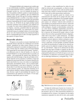 El lenguaje hablado está compuesto por sonidos que             En cuanto a cómo manifiestan los niños de esta
se van conformando en palabras, una palabra no es más          edad sus afectos por sus pariguales, se observa en que
que la representación sonora y simbólica de un objeto,         la estructura de los grupos en las aulas de primer grado
concepto, acción, etc., ese es el símbolo de primer or-        tiene, poco más o menos, el mismo nivel que se observa
den. Esta palabra (símbolo), puede ser representada por        en las aulas de los niños preescolares mayorcitos.
signos escritos (letras y palabras), que son símbolos de             A partir del segundo grado las señales de la
segundo orden. Es por ello que los escolares adquieren         estructuración más fuerte de los grupos del aula y del
esa posibilidad de leer y escribir a esta edad y no antes.     aula entera pueden comprobarse con el ejemplo siguien-
Esta noción es importante para aquellos que pretenden          te: algunos niños se destacan como “jefes”. Los motivos
acelerar el aprendizaje de los niños enseñándole a leer a      para aspirar a la “jefatura” todavía están centrados en
los 3 años, etc. El hecho de que algún prodigio pueda          gran medida en la satisfacción de los deseos, aspiración
realizarlo constituye una excepción y, por supuesto no
                                                               de prestigio. En relación con eso surge poco a poco, un
es la regla. Ya vimos cómo la aparición de las operacio-
                                                               orden jerárquico, basado en determinadas característi-
nes lógicas, concretas, permitirá todas las operaciones
                                                               cas como fuerza, habilidad, popularidad, posesión de
matemáticas elementales. Las operaciones de conser-
vación de la masa, la cantidad, el peso y los niveles líqui-   objetos codiciados, etc. En los grados superiores, en cam-
dos le van a dar al pensamiento una connotación lógica         bio, el proceso de formación de grupo, abarca el aula
que lo va preparando para el salto a la etapa siguiente en     entera. Esto no excluye que puedan formarse subgrupos,
que aparece la lógica formal.                                  sobre todo en las clases o aulas numerosas. El orden
                                                               jerárquico se define y se diferencia. Al lado del orden
Desarrollo afectivo                                            jerárquico general aparecen órdenes jerárquicos parti-
                                                               culares, los que se forman por actividades de grupo di-
      El ingreso a la escuela es un paso importante en el      versas y especiales. Así por ejemplo, el alumno A puede
desarrollo afectivo del niño. Es verdad que en el círculo      ser el jefe reconocido para el campo de las ciencias na-
infantil (guardería) los niños toman contacto con una          turales, pero en los deportes ocupan un lugar muy bajo.
institución creada por la sociedad con disposiciones, re-
                                                               El “rey del béisbol”, objeto de la admiración de todos
glas y formas fijas de conducta, pero el Círculo Infantil
                                                               puede estar muy bajo en donde se requiere un alto ren-
está organizado de una manera aún bastante “familiar”,
                                                               dimiento espiritual o mental. La solidaridad interna del
y la diferencia entre la vida de familia y la vida en el
                                                               grupo puede apreciarse en el hecho de que ya casi no se
Círculo Infantil no es muy pronunciada. La escuela, en
                                                               ven delatores. La delación o acusación es para los niños
cambio, está organizada de manera muy diferente: la
rigurosa división del tiempo, el tipo de actividad y la for-   de esa edad algo deshonroso y castigable (Fig. 7.10).
ma de relación con los maestros es distinta y exige una
adaptación emocional del niño. Los buenos maestros les
hacen más fáciles las cosas a los niños no exigiéndoles
demasiado, mostrándoles afecto, y de esa manera habi-
túan al principiante a esta nueva situación. A un buen
observador le será fácil percatarse del hecho de que en
los dos primeros grados, las relaciones humanas en el
aula (maestro-alumno y alumno-alumnos) toman formas
muy diversas según la personalidad del maestro. Las
características que aparecen en la figura 7.9 son espe-
cialmente importantes para los niños.




                                                               Fig. 7.10. Diferencias entre las aptitudes de los escolares.
                                                                     Es digno de señalar que al narrar sus vivencias, los
                                                               niños de esta edad usan con más frecuencia el pronom-
                                                               bre nosotros, que el yo. Otra característica distintiva es
                                                               la tendencia en los varones y las mujeres de esta edad a
Fig. 7. 9. Características del buen maestro.                   mantenerse separados los unos de los otros, aún cuando

Parte III. Salud mental                                                                              69
 
