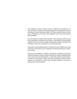 Esta Pediatría de autores cubanos recoge la experiencia de profesores con
años de trabajo y estudio en los distintos campos de la especialidad. Tiene su
antecedente en textos publicados desde 1994 cuyos capítulos han sido revisa-
dos y actualizados y a los que se han agregado nuevos temas hasta abarcar
toda la pediatría.

En este período de trabajo hemos perdido a cinco queridos profesores que
fueron entusiastas iniciadores de este empeño: Liane Borbolla Vacher, Manuel
Amador García, Luis Córdova Vargas, Eladio Blanco Rabasa y Raúl Riverón
Corteguera. A ellos los recordamos y los sentimos presentes.

Expresamos nuestro agradecimiento a la Editorial Ciencias Médicas que con la
tenacidad y conocimientos de sus trabajadores ha hecho posible que se conclu-
ya este texto.

Esperamos que estudiantes, residentes, especialistas en pediatría y todo profe-
sional de la medicina que desee obtener información sobre el cuidado del niño
sano, la prevención de enfermedades y la adecuada atención al niño enfermo,
encuentre en estas páginas ayuda y guía para su proceder profesional. Apre-
ciaremos las sugerencias y críticas que sin duda, ayudarán a los autores a
perfeccionar una futura edición.
 