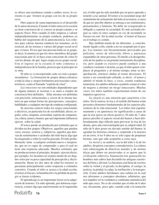 se ofrece una enseñanza común a ambos sexos, lo co-           así, el niño que ha sido mordido por un perro aprende a
rriente es que formen su grupo con los de su propio           temerle a ese animal. El temor a la oscuridad surge del
sexo.                                                         sentimiento de aislamiento del niño al acostarse; a causa
      Otro aspecto de suma importancia es el desarrollo       de que no percibe objetos se entrega a sus sentimientos,
de la autoconciencia. Cuando el niño entra en la escuela      pensamientos y fantasías. No debe ser avergonzado ni
ya tiene conciencia de sí, conoce su propio cuerpo y su       obligado a soportar la oscuridad. Es más acertado elo-
aspecto físico. Pero cuando el niño empieza a valorar         giar su valor en otros campos en vez de recordarle su
independientemente su propia conducta, podemos ya             fracaso en este. En la edad escolar el temor al fracaso
hablar del surgimiento de la autoconciencia. Los crite-       en el trabajo es común.
rios para valorar nuestra conducta los tomamos, en lo               Hay también miedo de ser diferentes y, estrecha-
esencial, de las normas y valores del grupo social en el      mente ligado a ello, miedo a no ser aceptado por el gru-
que vivimos. El eco que una persona halla en su grupo,        po. Los temores son frecuentemente provocados por
es decir, la manera en que los otros miembros del grupo       películas, series de televisión, libros y amenazas
reaccionan ante él, lo hace estar consciente de cómo lo       espantables de otras personas. El miedo a la desaproba-
ven los demás, de qué lugar ocupa en ese grupo social.        ción de los padres es un potente instrumento disciplina-
Con el ingreso en la escuela el niño comienza a               rio, pero cuando es excesivo puede conducir a una
independizarse de la familia, proceso que al principio no     conducta vacilante e incierta, ya que el niño quiere com-
se nota.                                                      placer al progenitor y al mismo tiempo, teme su des-
      El niño se va incorporando cada vez más a grupos        aprobación, entonces dudan al tomar decisiones. El
secundarios. La formación de grupos abarca entonces           temor a ser considerado cobarde, es decir, el temor a
a toda la clase y surgen fenómenos psicosociales carac-       admitir el miedo lo hace, a veces, asumir conductas
terísticos, como el llamado “espíritu de clase”.              temerarias, los adultos debemos ayudarlo a tener el valor
      Las emociones no son entidades dependientes que         de negarse a afrontar un riesgo innecesario. Muchas
de alguna manera se insertan o se unen a estados de           veces, los niños también experimentan temor de sus
conciencia bien definidos. Ellas mismas son definidas         impulsos agresivos.
con precisión, estructuradas y crecen de la misma ma-               La alegría es una emoción que caracteriza a los
nera en que toman forma las percepciones, conceptos,          niños. En la sonrisa, la risa y el sentido del humor están
habilidades, o cualquier otro tipo de conducta configurada.   presentes elementos fundamentales de los aspectos pla-
      Se necesita conocer todos los rasgos emocionales        centeros de la vida emocional. Los niños ríen espontá-
o afectivos, en particular los de sociabilidad, afecto, or-   neamente y en apariencia sin significación a causa de
gullo, celos, simpatía, curiosidad, espíritu de competen-     que la risa ejerce un efecto positivo. El niño de 7 años
cia, cólera, temor y humor, que tan importante influencia     parece percibir el aspecto social del humor y hará deli-
ejercen sobre la salud.                                       beradamente algo ridículo para provocar la risa de los
      El temor puede ser producido por estímulos que se       demás, pero aún está restringido por su subjetividad. El
dividen en dos grupos: Objetivos, aquellos que pueden         niño de 8 años posee un elevado sentido del humor, le
verse, tocarse, sentirse y, subjetivos, aquellos que deri-    agradan las historias cómicas y sorprende a la maestra
van de sentimientos o actitudes del niño hacia algo que       en un error. A los 9 años no es solo capaz de perpetuar
ha imaginado o sobre lo cual ha pensado. El niño proba-       bromas, sino que sabe aceptarlas a costa suya.
blemente teme a cualquier estímulo nuevo e inespera-                La moral y su análisis, sea la del niño o la de los
do, que no es capaz de comprender y para el cual no           adultos, despierta conceptos contradictorios. La cultura
tiene una respuesta adecuada. Muchos estímulos que            está sobrecargada de directivas morales y de normas
no producen temor al principio, después ejercen efecto,       éticas que deben ser preservadas si se quiere que la
por ejemplo, los lactantes no sienten miedo de ser deja-      civilización sobreviva. Generación tras generación los
dos solos por su poca capacidad de percepción y discri-       hombres más sabios han discutido las antiguas cuestio-
minación. Hasta los dos años de edad los temores se           nes del bien y del mal. La literatura está llena de escritos
presentan principalmente como respuesta a estímulos           sobre la virtud y el pecado, la disciplina, el castigo, la
concretos. Cuando el niño se acerca a la edad escolar,        justicia, la piedad, la culpa, la retribución y la transgre-
el temor al fracaso, la humillación o la pérdida de presti-   sión. Como adultos heredamos una cultura en la cual
gio se hacen evidentes.                                       nos aferramos a conceptos absolutos, arbitrarios, que
      El aprendizaje es un importante factor en la adqui-     nos impiden ver la verdadera y cambiante naturaleza del
sición de temores. Un niño aprende, por dolorosa expe-        niño que crece. No es de extrañar que el niño de 6 años
riencia, a temer algo que anteriormente no le inquietaba      sea, éticamente, poco apto, cuando cede a la tentación

                    70                                                                                            Tomo I
 