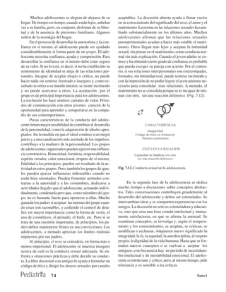 Muchos adolescentes se alegran de alejarse de su         aceptables. La discusión abierta ayuda a llenar vacíos
hogar. De tiempo en tiempo, cuando están lejos, anhelan         en su conocimiento del significado del sexo, el amor y el
ver a su familia, pero, en conjunto, disfrutan de su liber-     matrimonio. La norma en las relaciones sexuales ha cam-
tad y de la ausencia de presiones familiares. Algunos           biado substancialmente en los últimos años. Muchos
sufren de la nostalgia del hogar.                               adolescentes afirman que las relaciones sexuales
      En el proceso de desarrollar la autoestima y la con-      prematrimoniales ayudan a hacer más estable el matri-
fianza en sí mismo, el adolescente puede ser ayudado            monio. Otros llegan más lejos y aceptan la intimidad
considerablemente si forma parte de un grupo. El ado-           sexual, sin pensar en el matrimonio, como conducta nor-
lescente necesita confianza, ayuda y comprensión. Para          mal sin más explicación. Cuando el joven adulto se co-
desarrollar la confianza en sí mismo debe estar seguro          noce y ha obtenido cierto grado de confianza, es probable
de su valor. Si no lo está, es decir, si no ha establecido su   que pueda escoger su pareja con acierto. Por el contra-
sentimiento de identidad se aleja de las relaciones per-        rio, si sus relaciones interpersonales son estereotipadas,
sonales. Incapaz de aceptar elogio o crítica, no puede          formales, sin intimidad real, puede sentirse incómodo y
hacer nada sin sentirse frustrado e inseguro y, como re-        con la impresión de no poder lograr el acercamiento ne-
sultado se retira a su mundo interior, se siente incómodo       cesario para consolidar esas relaciones. A menudo, el
y no puede acercarse a otros. La aceptación por el              matrimonio no se consolida porque se es incapaz de inti-
grupo es de principal importancia para los adolescentes.        mar con otro, sin una reacción defensiva (Fig. 7.12).
La exclusión los hace sentirse carentes de valor. Priva-
dos de comunicación con otros jóvenes carecen de la
oportunidad para aprender a comportarse en la compa-
ñía de sus contemporáneos.
      Pocas características de la conducta del adoles-
cente tienen mayor posibilidad de contribuir al desarrollo
de la personalidad, como la adquisición de ideales apro-
piados. En la medida en que el ideal conduce a un mejor
juicio y a una canalización más acertada de los impulsos,
contribuye a la madurez de la personalidad. Los grupos
de adolescentes organizados pueden ejercer una influen-
cia constructiva. Honestidad, fortaleza, responsabilidad,
espíritu creador, calor emocional, respeto de sí mismo,
fidelidad a los principios, pueden ser resultado de la ac-
tividad en estos grupos. Pero, también los grupos de igua-      Fig. 7.12. Conducta sexual en la adolescencia.
les pueden ejercer influencias indeseables cuando no
están bien orientados. Pueden fomentar actitudes con-
trarias a la autoridad y a las costumbres, dedicarse a                En la segunda fase de la adolescencia se dedica
actividades ilegales que el adolescente, actuando indivi-       mucho tiempo a discusiones sobre conceptos abstrac-
dualmente, condenaría pero que, como miembro del gru-           tos. Tales conversaciones contribuyen grandemente al
po, no es bastante fuerte para oponerse a ellas. Mucho          desarrollo del adolescente y deben ser estimuladas. Se
ganarán los padres si aceptan las normas del grupo cuan-        intercambian ideas y se comparten experiencias con los
do estas son razonables, y cediendo el control de deta-         amigos. La discusión no solo es estimuladora y educati-
lles sin mayor importancia como la forma de vestir, el          va, sino que crea una base común intelectual y mutua-
uso de cosméticos, el peinado, el baile, etc. Pero si se        mente satisfactoria, en que se afirma la amistad. Se
trata de una cuestión importante, de principios, los pa-        examinan conceptos, se investiga y, según el tempera-
dres deben mantenerse firmes en sus convicciones. Los           mento y los conocimientos, se aceptan, se critican, se
adolescentes, a menudo aprecian los límites realistas           modifican o rechazan. Adquieren nuevo significado la
impuestos por sus padres.                                       integridad, la fe, la equidad, la autodisciplina, el respeto
      Al principio, el sexo se considera, en forma más o        propio, la dignidad de la vida humana. Hasta que se for-
menos impersonal. El adolescente se muestra inseguro            mulen nuevos conceptos o se vuelvan a aceptar los
acerca de cuál es la conducta sexual adecuada. Se en-           antiguos, con frecuencia hay un período de incertidum-
frenta a situaciones prácticas y debe decidir su conduc-        bre intelectual y de inestabilidad emocional. El adoles-
ta. La libre discusión con amigos le ayuda a formular un        cente es intolerante y crítico, pero, al mismo tiempo, pide
código de ética y dirigir los deseos sexuales por canales       tolerancia y es sensible a las críticas.

                    74                                                                                              Tomo I
 
