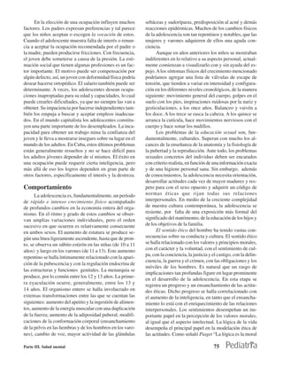 En la elección de una ocupación influyen muchos        sebáceas y sudoríparas, predisposición al acné y demás
factores. Los padres expresan preferencias y tal parece      reacciones epidérmicas. Muchos de los cambios físicos
que los niños aceptan o escogen la vocación de estos.        de la adolescencia son tan repentinos y notables, que las
Cuando el adolescente muestra falta de interés o renun-      mujeres y varones adquieren de ellos una aguda con-
cia a aceptar la ocupación recomendada por el padre o        ciencia.
la madre, pueden producirse fricciones. Con frecuencia,            Aunque en años anteriores los niños se mostraban
el joven debe someterse a causa de la presión. La esti-      indiferentes en lo relativo a su aspecto personal, actual-
mación social que tienen algunas profesiones es un fac-      mente comienzan a visualizarlo con y sin ayuda del es-
tor importante. El motivo puede ser compensación por         pejo. A los síntomas físicos del crecimiento mencionado
algún defecto, así, un joven con deformidad física podría    podríamos agregar una lista de válvulas de escape de
desear hacerse ortopédico. El salario también puede ser      tensión, que tienden a variar en intensidad y configura-
determinante. A veces, los adolescentes desean ocupa-        ción en los diferentes niveles cronológicos, de la manera
ciones inapropiadas para su edad y capacidades, lo cual      siguiente: movimiento general del cuerpo, golpes en el
puede crearles dificultades, ya que no siempre las van a     suelo con los pies, inspiraciones ruidosas por la nariz y
obtener. Su impaciencia por hacerse independientes tam-      gesticulaciones, a los once años. Balanceo y vaivén a
bién los empuja a buscar y aceptar empleos inadecua-         los doce. A los trece se rasca la cabeza. A los quince se
dos. En el mundo capitalista los adolescentes constitu-      arranca la cutícula, hace movimientos nerviosos con el
yen una parte importante de los desempleados. La inca-       cuerpo y hace sonar los nudillos.
pacidad para obtener un trabajo mina la confianza del              Los problemas de la educación sexual son, fun-
joven y le lleva a mostrarse inseguro sobre su lugar en el   damentalmente, culturales. Superan con mucho los al-
mundo de los adultos. En Cuba, estos últimos problemas       cances de la enseñanza de la anatomía y la fisiología de
están generalmente resueltos y no se hace difícil para       la pubertad y la reproducción. Ante todo, los problemas
los adultos jóvenes depender de sí mismos. El éxito en       sexuales concretos del individuo deben ser encarados
una ocupación puede requerir cierta inteligencia, pero       con criterio realista, en función de una información exacta
más allá de eso los logros dependen en gran parte de         y de una higiene personal sana. Sin embargo, además
otros factores, específicamente el interés y la destreza.    de conocimientos, la adolescencia necesita orientación,
                                                             desarrollar actitudes cada vez de mayor madurez y res-
Comportamiento                                               peto para con el sexo opuesto y adquirir un código de
      La adolescencia es, fundamentalmente, un período       normas éticas que rijan todas sus relaciones
de rápido e intenso crecimiento físico acompañado            interpersonales. En medio de la creciente complejidad
de profundos cambios en la economía entera del orga-         de nuestra cultura contemporánea, la adolescencia se
nismo. En el ritmo y grado de estos cambios se obser-        resiente, por falta de una exposición más formal del
van amplias variaciones individuales, pero el orden          significado del matrimonio, de la educación de los hijos y
sucesivo en que ocurren es relativamente consecuente         de los objetivos de la familia.
en ambos sexos. El aumento de estatura se produce se-              El sentido ético del hombre ha tenido vastas con-
gún una línea ligeramente ascendente, hasta que de pron-     secuencias sobre su conducta y cultura. El sentido ético
to, se observa un súbito estirón en las niñas (de 10 a 11    se halla relacionado con los valores y principios morales,
años) y luego en los varones (de 11 a 13). Este aumento      con el carácter y la voluntad, con el sentimiento de cul-
                                                             pa, con la conciencia, la justicia y el castigo, con la delin-
repentino se halla íntimamente relacionado con la apari-
                                                             cuencia, la guerra y el crimen, con las obligaciones y los
ción de la pubescencia y con la regulación endocrina de
                                                             móviles de los hombres. Es natural que un rasgo de
las estructuras y funciones genitales. La menarquia se
                                                             implicaciones tan profundas figure en lugar prominente
produce, por lo común entre los 12 y 13 años. La prime-
                                                             en el desarrollo de la adolescencia. En esta etapa se
ra eyaculación ocurre, generalmente, entre los 13 y          registra un progreso y un ensanchamiento de las actitu-
14 años. El organismo entero se halla involucrado en         des éticas. Dicho progreso se halla correlacionado con
extensas transformaciones entre las que se cuentan las       el aumento de la inteligencia, en tanto que el ensancha-
siguientes: aumento del apetito y la ingestión de alimen-    miento lo está con el enriquecimiento de las relaciones
tos, aumento de la energía muscular con una duplicación      interpersonales. Los sentimientos desempeñan un im-
de la fuerza; aumento de la adiposidad puberal, modifi-      portante papel en la percepción de los valores morales,
caciones de la conformación corporal (ensanchamiento         al igual que el aspecto intelectual. La lógica de la vida
de la pelvis en las hembras y de los hombros en los varo-    desempeña el principal papel en la modelación ética de
nes), cambio de voz, mayor actividad de las glándulas        las actitudes. Como señaló Piaget “La lógica es la moral

Parte III. Salud mental                                                                            75
 