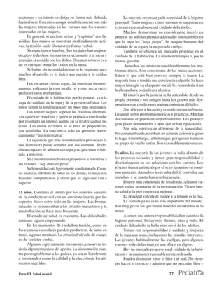 nocturnas y su interés se dirige en forma más definida            La mayoría reconoce ya la necesidad de la higiene
hacia el sexo femenino, aunque estadísticamente son más      personal. Tanto mujeres como varones se muestran en
las mujeres interesadas en los varones que los varones       extremo responsables en el cuidado del cabello.
interesados en las mujeres.                                       Muchos demuestran un considerable interés en
      En general, se excitan, irritan y “explotan” con fa-   ponerse no solo las prendas adecuadas sino también en
cilidad. Las manos se muestran moderadamente acti-           que la ropa les “haga juego”. Se ocupan bastante del
vas, la tensión suele liberarse en forma verbal.             cuidado de su ropa y la mayoría la cuelga.
      Siempre tienen hambre. Sus modales han mejora-              También se observa un marcado progreso en el
do, pero todavía se sientan incorrectamente a la mesa y      cuidado de la habitación. La mantienen limpia o, por lo
empujan la comida con los dedos. Discuten sobre si es o      menos, pasable.
no es correcto poner los codos en la mesa.                         A muchos les interesan considerablemente los pro-
      Se bañan sin necesidad de que se lo sugieran, para     blemas éticos. Son conscientes de las malas acciones.
muchos el cabello es lo único que cuenta y lo cuidan         Saben lo que está bien pero no siempre lo hacen. La
bien.                                                        mayoría tiene o tendría una conciencia culpable. Se hace
      Les encantan ciertas ropas. Se muestran inconse-       mayor hincapié en el aspecto social, les remordería si un
cuentes, colgando la ropa un día sí y otro no, a veces       hecho pudiera perjudicar a alguien.
prolijos y otros negligentes.                                     El interés por la justicia se ha extendido desde su
      El cuidado de la habitación, por lo general, va a la   propia persona y sus amigos hasta los grupos más des-
zaga del cuidado de la ropa y de la presencia física. Los
                                                             poseídos o de condiciones socioeconómicas difíciles.
niños tienen la tendencia a ser un poco más ordenados.
                                                                  Son abiertos a la razón y consideran que es buena.
      Las tentativas para sopesar las distintas alternati-
                                                             Discuten sobre problemas teóricos y prácticos. Muchas
vas (quién se beneficia y quién se perjudica) suelen dar
                                                             discusiones se practican deportivamente. Les produce
por resultado un intenso acento en la relatividad de las
                                                             gran placer demostrarles a otros que se han equivocado.
cosas. Las malas acciones, si se trata de pequeñeces,
                                                                  Son más estrictos en el terreno de la honestidad.
son admitidas. La conciencia solo los perturba poten-
cialmente: “me remordería”.                                  No cometen fraude, no roban, no admiten conocer a quien
      La injusticia que más resentimientos provoca es la     lo haga. Sin embargo, admiten que, por quedar bien con
que la maestra puede cometer con sus alumnos. Se de-         su grupo, tal vez lo harían. Son razonablemente veraces.
claran capaces de admitir su culpa y no procuran echár-
sela a terceros.                                             16 años. La mayoría de las jóvenes se halla al tanto de
      Se consideran mucho más propensos a resistirse a       los procesos sexuales y tienen gran responsabilidad y
las razones, “soy duro de pelar”.                            discriminación en sus relaciones con los varones. Los
      Su honestidad está ligeramente condicionada. Cuan-     jóvenes tienen un interés por el sexo femenino en conti-
do analizan el hábito de robar en los demás, se muestran     nuo aumento. A muchos les resulta difícil controlar sus
bastante comprensivos y creen que es algo que van a          impulsos y se masturban con frecuencia.
superar.                                                          Poseen más conciencia de los demás. Algunos va-
                                                             rones recién se enteran de la menstruación. Tienen bue-
15 años. Continúa el interés por los aspectos sociales       na salud y la piel empieza a mejorar.
de la conducta sexual con un creciente interés por los            La principal válvula de escape a la tensión es la risa.
aspectos éticos sobre todo en las mujeres. Las bromas             La comida ya no es lo más importante del mundo.
sexuales se circunscriben a los círculos masculinos y la     Son muy pocos los que tienen modales incorrectos en la
masturbación se hace más frecuente.                          mesa.
      El estado de salud es excelente. Las dificultades           Asumen una entera responsabilidad en cuanto a la
cutáneas siguen empeorando.                                  higiene personal. Incluyendo dientes, uñas y baño. El
      En los momentos de verdadera tensión, como en          cuidado del cabello se halla en el nivel de los adultos.
los exámenes escolares pueden producirse, de tanto en             Toman con responsabilidad el cuidado y limpieza
tanto, lagunas mentales. La principal válvula de escape      de la ropa que usan, incluyendo las prendas interiores.
es de carácter verbal.                                       Las jóvenes habitualmente las cuelgan, pero algunos
      Algunos, especialmente los varones, conservan to-      varones todavía las tiran en una silla o en el piso.
davía el punto máximo del apetito. La alimentación plan-          Hay un marcado progreso en el cuidado de la habi-
tea pocos problemas a los padres, ya sea en lo referente     tación y la mantienen razonablemente ordenada.
a los modales como la calidad y la elección de los ali-           Pueden distinguir entre el bien y el mal. No siem-
mentos ingeridos.                                            pre hacen lo correcto y admiten que no proceden bien y

Parte III. Salud mental                                                                          77
 