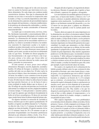 En las diferentes etapas de la vida será necesario            Después del año el apetito y la ingestión de alimen-
tener en cuenta los factores que intervienen en la con-      tos decrecen. Durante el segundo año el apetito se hace
ducta alimentaria. En cada etapa esta conducta tendrá        más refinado y aparecen los agrados y desagrados.
características distintas. Para que la alimentación del             Los movimientos de mordida aparecen al tercero o
lactante sea un éxito es necesaria la cooperación entre      cuarto mes, se hacen más fuertes y rítmicos a los 7 a 9
la madre y el hijo. La estrecha dependencia entre hábi-      meses y entonces se pueden administrar alimentos que
tos de alimentación y patrones de personalidad empieza       requieran cierta masticación. La alimentación con los
poco después del nacimiento y el pronto establecimien-       dedos es un fenómeno normal del desarrollo y ya a los
to de prácticas de alimentación confortables y satisfac-     12 meses los usa para picar y golpear sus alimentos.
torias contribuye de modo considerable al bienestar          Aun cuando ya aprenda a usar la cuchara puede usar
emocional del niño.                                          los dedos.
      La madre que se encuentra tensa, nerviosa, irrita-            Veamos ahora un aspecto de suma importancia en
ble, fácilmente trastornable o emocionalmente lábil, es      la alimentación, me refiero a la lactancia natural. Desde
más fácil que experimente dificultades en la relación ali-   el punto de vista psicológico las relaciones establecidas
mentaría. La alimentación del lactante requiere una          entre la madre y el hijo desde el útero y en los primeros
interpolación práctica de las necesidades nutritivas es-     días de vida establecen un vínculo que es extraordina-
pecíficas. Lo ideal es acomodar el horario a las tenden-     riamente importante en el desarrollo posterior de su per-
cias naturales Es importante ayudar a la madre a             sonalidad. La madre que amamanta a su hijo obtiene
establecer un plan relacionado con las necesidades y la      una satisfacción y logro que no se obtiene de otro modo,
conducta del niño. Los niños lloran por causas ajenas al     igualmente le proporciona al niño satisfacciones emo-
hambre, por lo tanto, un niño no necesita ser alimentado     cionales de gran importancia. Hay muchos argumentos
cada vez que llora. El hábito de ofrecer pequeñas to-        poderosos (ver Resiliencia) para recomendar la lactan-
mas frecuentemente o de coger en brazos y dar el pe-         cia materna. Y debo subrayar la importancia que tiene
cho para calmar a los niños que lloran debe ser              en la relación madre-hijo. Es necesario erradicar los mitos
erradicado. Es necesario detectar las reales causas del      y criterios erróneos acerca de los efectos de la lactancia
llanto y proceder en consecuencia.                           sobre la madre y resaltar los beneficios para ella como
      El niño normal, al nacer, posee cinco reflejos         por ejemplo, la prevención del cáncer de mama.
alimentarios: Hociqueo, succión, deglución, saciedad y              En cuanto a la regulación de la alimentación ha
hambre. El reflejo de hociqueo se produce al tocar los       habido grandes debates entre los que sostienen la idea
carrillos del niño con un objeto liso. El niño vuelve la     de permitir al lactante que coma cuanto desee y cuan-
boca hacia el objeto y hace movimientos con los labios.      do guste, y los que plantean que esto es difícil o quizás
Al lactar, las madres a veces cometen el error de poner      imposible. La experiencia demuestra que muchos
la mano en el carillo del niño y empujar la cabeza hacia     lactantes se adaptan a un horario de 3 a 4 h siempre
el seno. El niño trata de voltear la cabeza hacia la mano    que se comience a la misma hora. Un horario de ali-
que hace presión (hocicar), en vez de hacia el seno y        mentación según lo demande el niño es satisfactorio en
como resultado la madre deduce que no desea el pe-           muchos casos, pero su éxito depende de la personali-
cho. El reflejo de succión está presente en el recién na-    dad de la madre ya que esta tarea puede ser una fuen-
cido normal. Los reflejos de succión y deglución maduran     te de ansiedad para ella. Hay madres a las que les
al mismo tiempo. Y están presentes o ausentes juntos,        disgusta la autorregulación, por lo tanto, el método de
por lo que los aparatos que introducen forzadamente la       criar al hijo se debe adaptar al temperamento y a la
leche en la boca son peligrosos. El deseo de succionar       formación cultural de la madre, siempre y cuando no
sigue siendo fuerte hasta la última mitad del primer año.    sea perjudicial para el niño.
      En algunos lactantes la sensación de saciedad es              Otro aspecto importante y a veces problemático
brusca, mientras que en otros aparece gradualmente. El       es la introducción de alimentos sólidos en la dieta. En los
hambre y el apetito son débiles durante los 7 a 10 prime-    primeros 3 meses, el niño empujará con la lengua el ali-
ros días de vida. A las 2 o 3 semanas de nacido el niño      mento sólido que se le coloque en sus labios. A partir de
adquiere un ritmo de hambre. El apetito aumenta de las       los 3 y hasta los 4 cuando se le lleva el alimento sólido a
4 a 12 semanas, hasta las 20 a 28 semanas en que se          los labios este abre la boca, la lengua lleva el alimento a
presentan irregularidades con frecuentes preferencias        la parte posterior y se produce la deglución; esta es la
alternativas por alimentos sólidos y leche. A las 36 se-     edad óptima para introducir alimentos pulposos. La ali-
manas se ve de nuevo una ansiedad por el alimento.           mentación que requiere masticación puede introducirse

Parte III. Salud mental                                                                          79
 