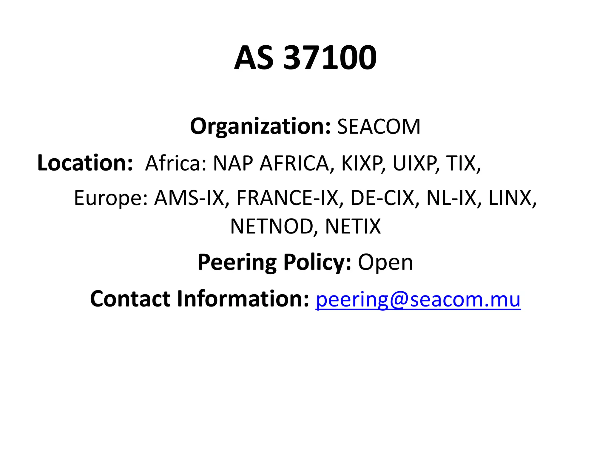 AS 37100
Organization: SEACOM
Location: Africa: NAP AFRICA, KIXP, UIXP, TIX,
Europe: AMS-IX, FRANCE-IX, DE-CIX, NL-IX, LINX,
NETNOD, NETIX
Peering Policy: Open
Contact Information: peering@seacom.mu
 