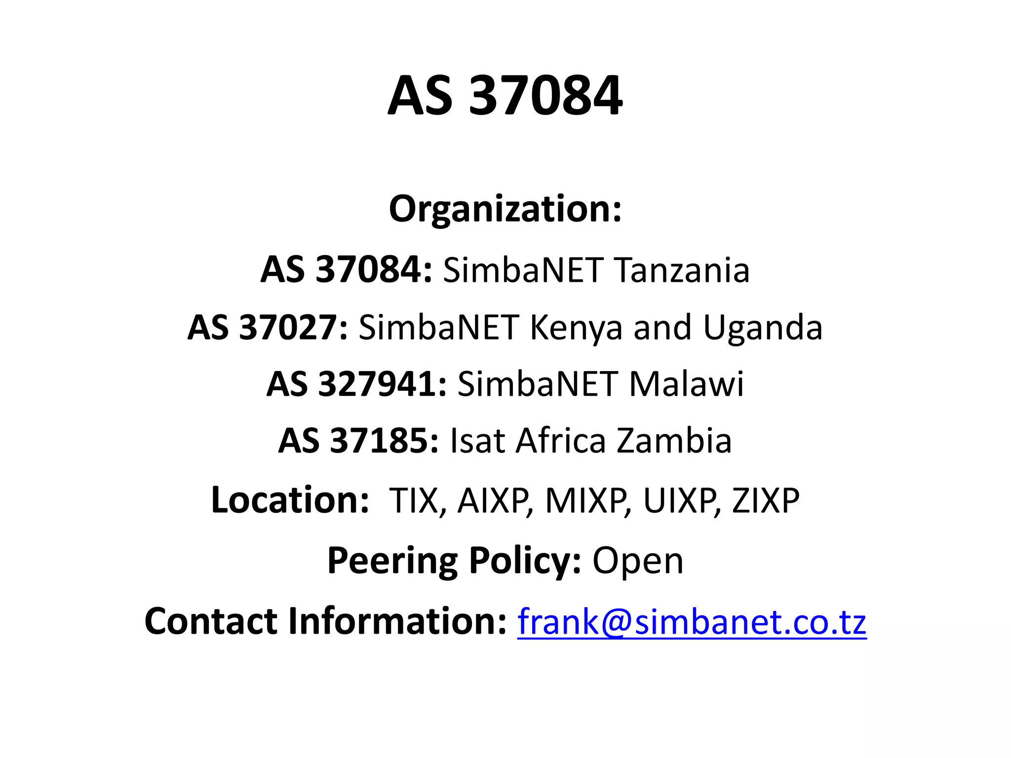 AS 37084
Organization:
AS 37084: SimbaNET Tanzania
AS 37027: SimbaNET Kenya and Uganda
AS 327941: SimbaNET Malawi
AS 37185: Isat Africa Zambia
Location: TIX, AIXP, MIXP, UIXP, ZIXP
Peering Policy: Open
Contact Information: frank@simbanet.co.tz
 