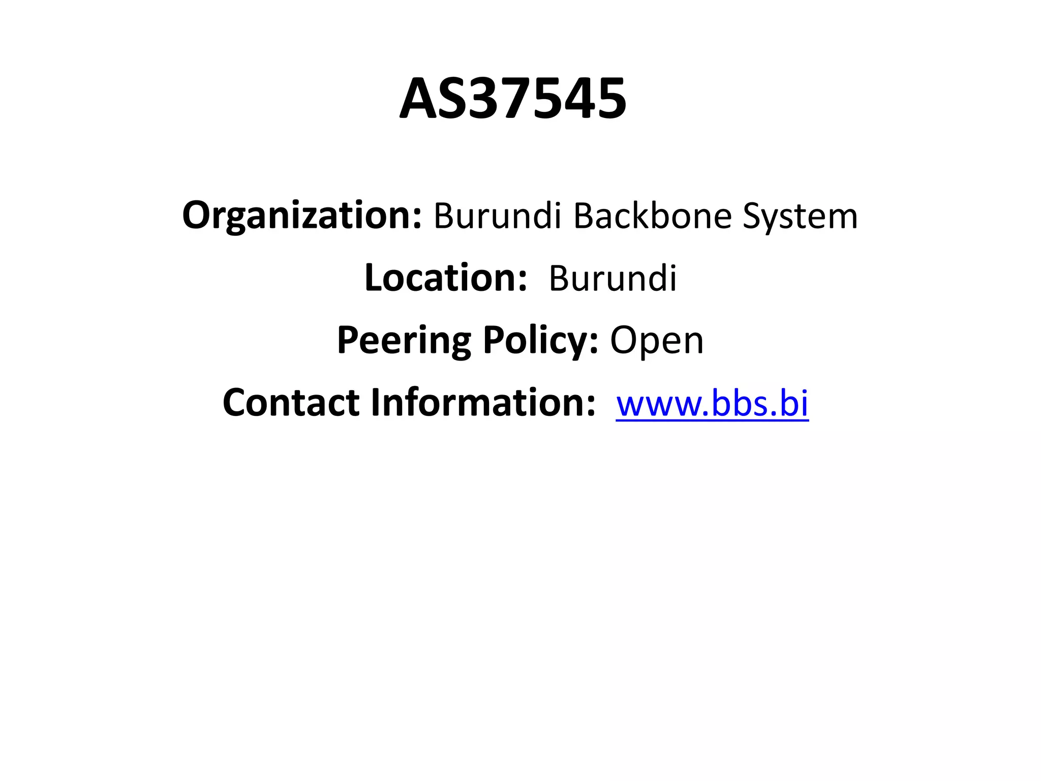 AS37545
Organization: Burundi Backbone System
Location: Burundi
Peering Policy: Open
Contact Information: www.bbs.bi
 