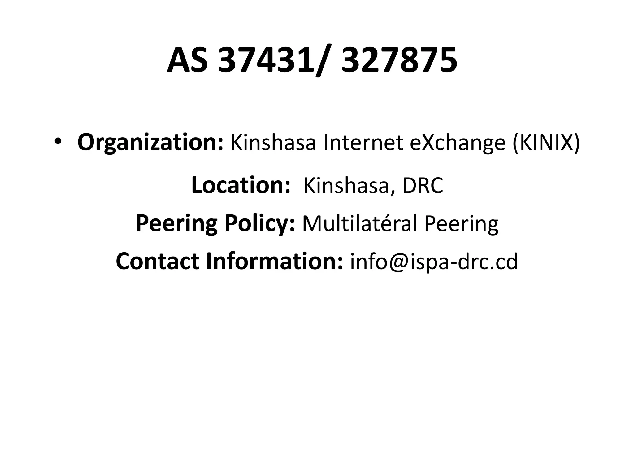 AS 37431/ 327875
• Organization: Kinshasa Internet eXchange (KINIX)
Location: Kinshasa, DRC
Peering Policy: Multilatéral Peering
Contact Information: info@ispa-drc.cd
 