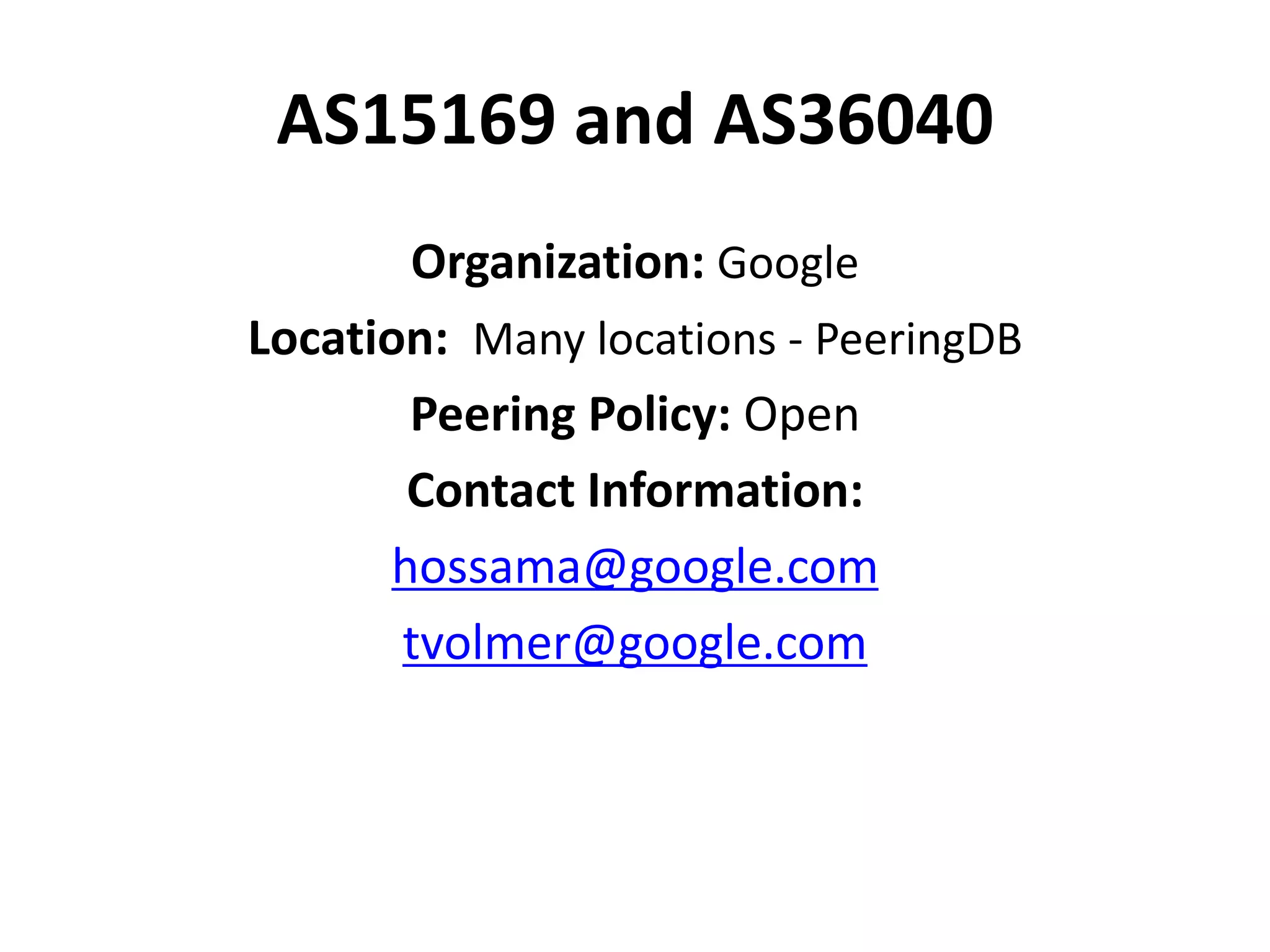 AS15169 and AS36040
Organization: Google
Location: Many locations - PeeringDB
Peering Policy: Open
Contact Information:
hossama@google.com
tvolmer@google.com
 