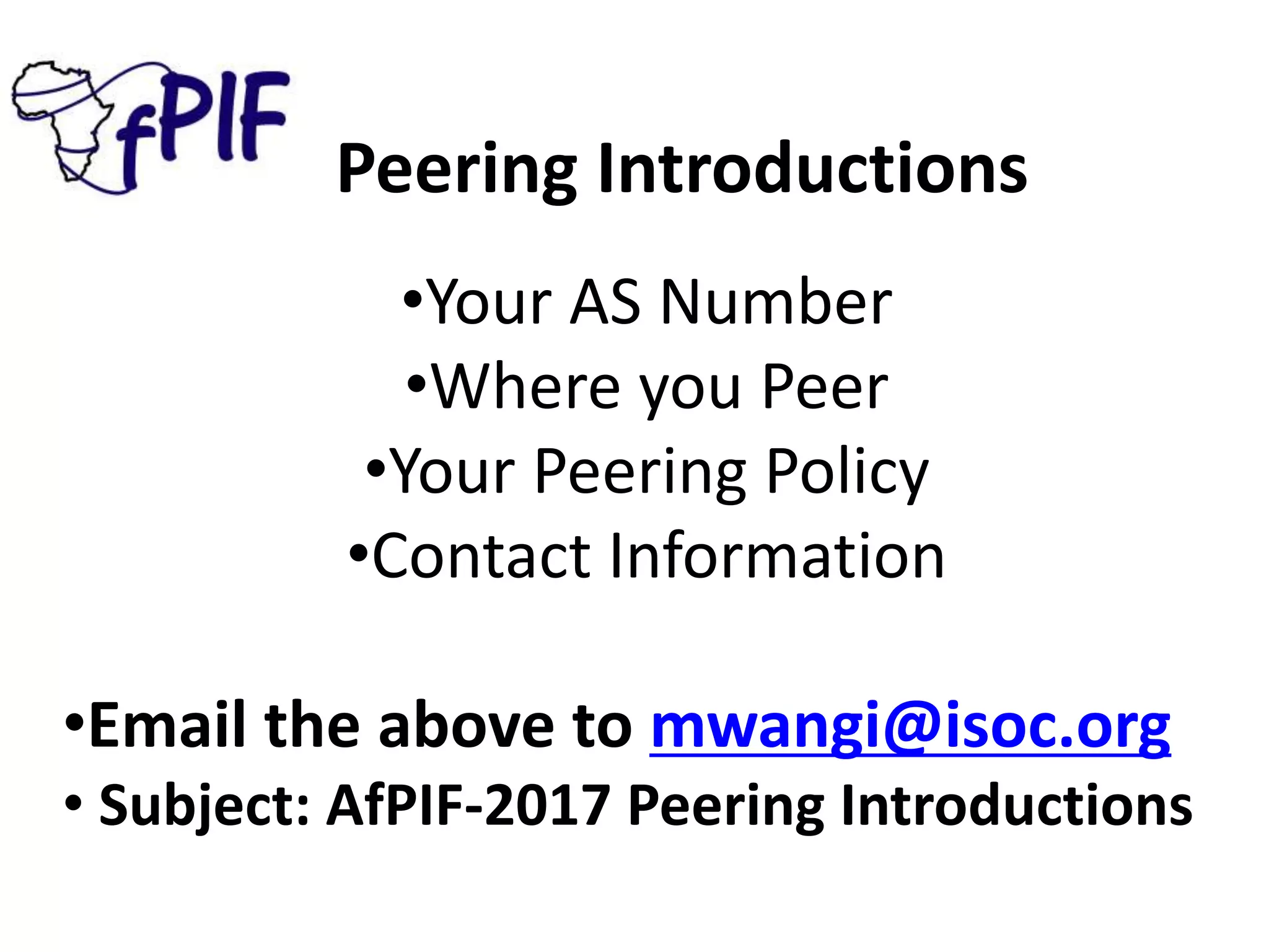 Peering Introductions
•Your AS Number
•Where you Peer
•Your Peering Policy
•Contact Information
•Email the above to mwangi@isoc.org
• Subject: AfPIF-2017 Peering Introductions
 