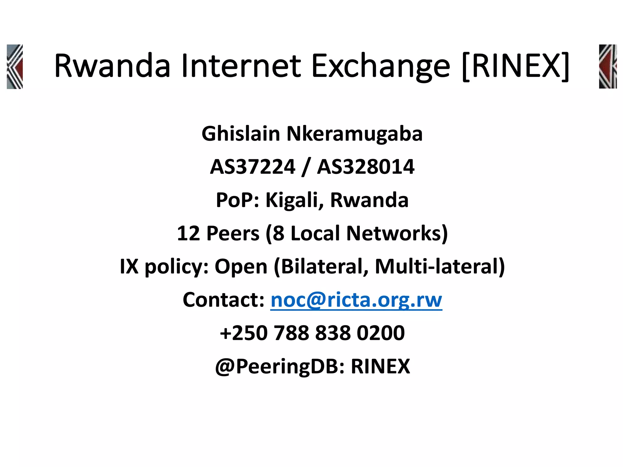 Ghislain Nkeramugaba
AS37224 / AS328014
PoP: Kigali, Rwanda
12 Peers (8 Local Networks)
IX policy: Open (Bilateral, Multi-lateral)
Contact: noc@ricta.org.rw
+250 788 838 0200
@PeeringDB: RINEX
 