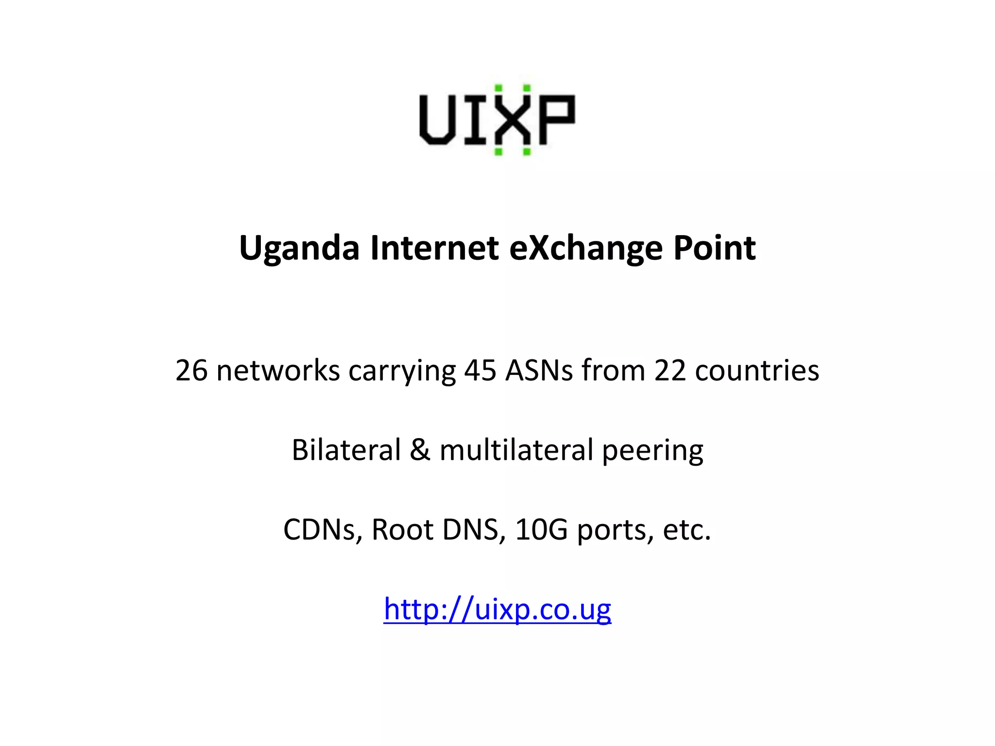 Uganda Internet eXchange Point
26 networks carrying 45 ASNs from 22 countries
Bilateral & multilateral peering
CDNs, Root DNS, 10G ports, etc.
http://uixp.co.ug
 