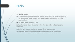 PENA
 Teorías mixtas
 Combinan los principios de las teorías absolutas y las relativas; para la
teoría mixta la pena debe cumplir las exigencias de retribución y
prevención.
 La pena debe ser justa y útil
Lo fundamental sigue siendo la retribución del delito culpablemente
cometido.
Admiten que con el castigo se buscan fines preventivos.
Se persigue el reforzamiento de la confianza social en el derecho.
 