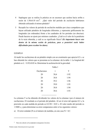 Péndulo simple. Determinación de la gravedad
- 3 -
4 Supóngase que se realiza la práctica en un ascensor que acelera hacia arriba a
razón de 1.50±0.10 m/s
2
. ¿Qué valor del periodo de oscilación habríamos
obtenido utilizando el mismo péndulo?
5 Recopile los valores de periodo de oscilación medidos por cinco compañeros que
hayan utilizado péndulos de longitudes diferentes, y represente gráficamente las
longitudes (en ordenadas) frente a los cuadrados de los periodos (en abscisas).
Puede hacerse un ajuste por mínimos cuadrados. ¿Cuál es el valor de la pendiente
de la recta obtenida, y cuál es su significado físico? (Es importante hacer esto
dentro de la misma sesión de prácticas, pues a posteriori suele haber
dificultades para recabar los datos).
EJEMPLO
Al medir las oscilaciones de un péndulo simple con un cronómetro que aprecia 0.2 s. se
han obtenido los valores que se presentan en la columna t de la tabla 1. La longitud del
péndulo es L = 0.92±0.02 m. Determinar la aceleración de la gravedad.
Tabla 1
Oscilaciones t T
20 38,4 1.92
20 38.8 1.94
20 39.2 1.96
20 39.0 1.95
20 38.8 1.94
20 38.6 1.93
_______________
La columna T se ha obtenido dividiendo los valores de la columna t por el número de
oscilaciones. El resultado es el periodo del péndulo. Al ser el error del aparato 0.2 s, la
precisión en cada medida de periodo es 0.2/20 = 0.01 s. El valor medio del periodo es
1.9400 s, y para determinar su error comparamos entre si los siguientes valores:
a) El error estándar (N es el número de medidas, en este caso N = 6)1:
1 Para este cálculo se ha empleado el programa Calculom.
 