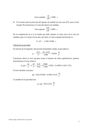 Péndulo simple. Determinación de la gravedad
- 4 -
Error estándar:
N
s
σ
= 0 006.
b) El cociente entre la precisión del aparato de medida (en este caso 0.01, pues se han
tomado 20 oscilaciones) y la raíz del número de medidas:
Error aparato:
0.01
N
s= 0 004.
De la comparación de a) y b) resulta que debe tomarse a) como error de la serie de
medidas, pues es el mayor de los dos; por tanto, el valor aceptado del periodo es:
T T = 1.940 0.006 s± ±∆
Cálculo de la gravedad
En función de la longitud y del periodo del péndulo simple, la gravedad es:
g =
4 L
T
4 0.92
1
m
s
2
2
2
2 2
π π
= =
•
.
.
940
9 6504
Calculemos ahora el error ∆g para acotar el número de cifras significativas: primero
determinamos el error relativo:
E (g)
L
L
2
T
T
0.02
0.92
2
1.940R = + = + = + ≈•
∆ ∆ 0 006
0 022 2 0 0031 0 03 3%)
.
. . . (
El error absoluto será pues:
∆g = 0.03 9.6504 = 0.2895 0.29
m
s2• ≈
La medida de la gravedad será:
g g = .65 0.29
m
s2± ±∆ 9
 