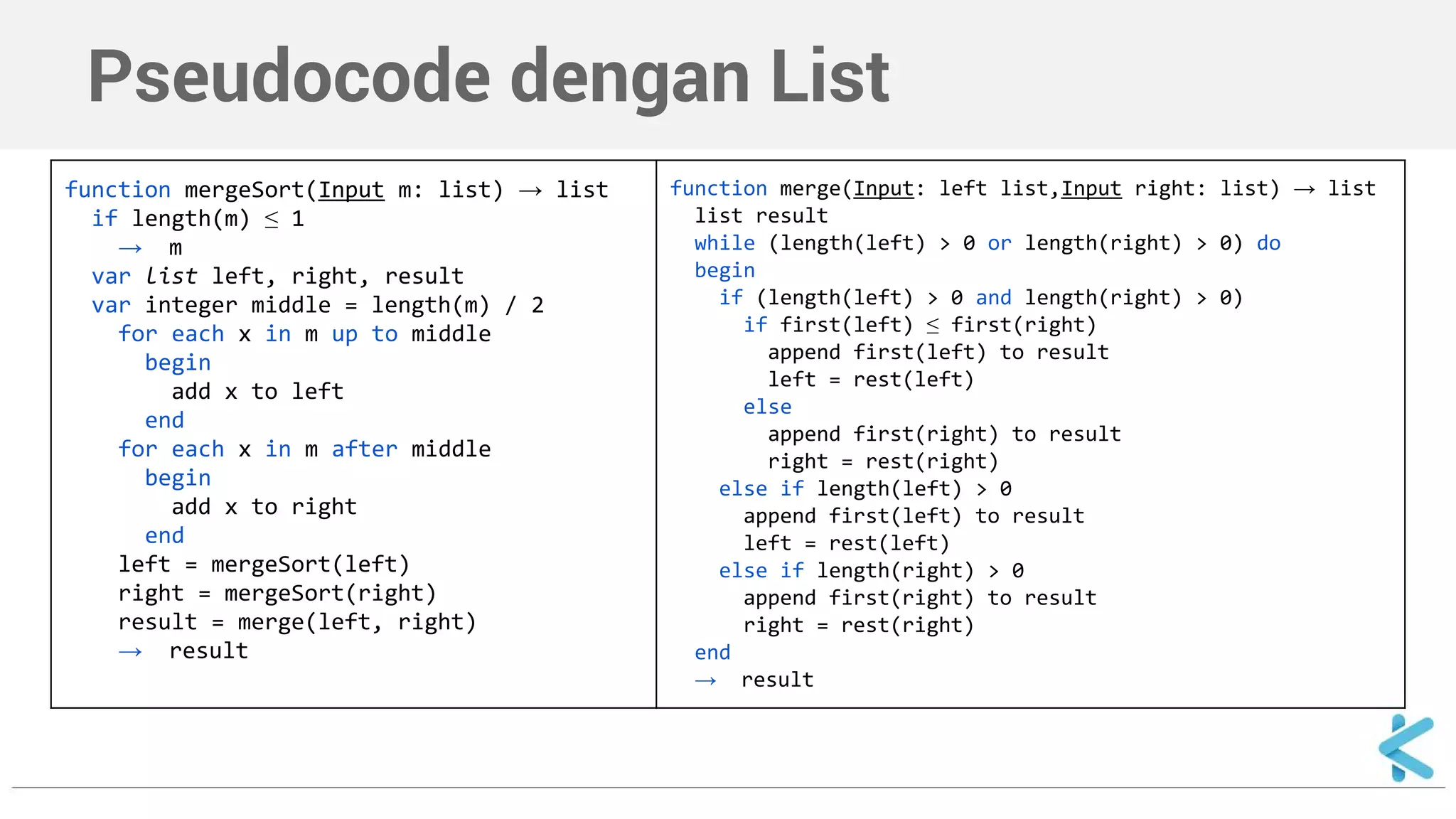 Pseudocode dengan List 
function mergeSort(Input m: list) → list 
if length(m) ≤ 1 
→ m 
var list left, right, result 
var integer middle = length(m) / 2 
for each x in m up to middle 
begin 
add x to left 
end 
for each x in m after middle 
begin 
add x to right 
end 
left = mergeSort(left) 
right = mergeSort(right) 
result = merge(left, right) 
→ result 
function merge(Input: left list,Input right: list) → list 
list result 
while (length(left) > 0 or length(right) > 0) do 
begin 
if (length(left) > 0 and length(right) > 0) 
if first(left) ≤ first(right) 
append first(left) to result 
left = rest(left) 
else 
append first(right) to result 
right = rest(right) 
else if length(left) > 0 
append first(left) to result 
left = rest(left) 
else if length(right) > 0 
append first(right) to result 
right = rest(right) 
end 
→ result 
 