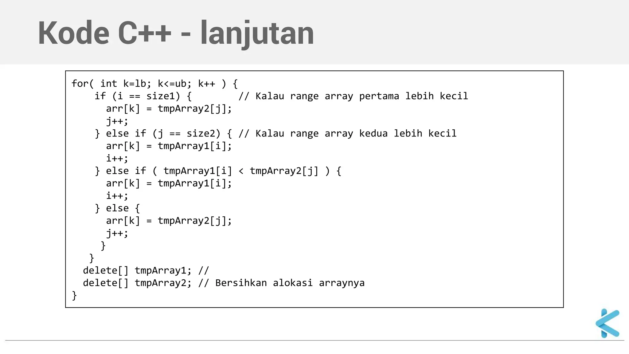 Kode C++ - lanjutan 
for( int k=lb; k<=ub; k++ ) { 
if (i == size1) { // Kalau range array pertama lebih kecil 
arr[k] = tmpArray2[j]; 
j++; 
} else if (j == size2) { // Kalau range array kedua lebih kecil 
arr[k] = tmpArray1[i]; 
i++; 
} else if ( tmpArray1[i] < tmpArray2[j] ) { 
arr[k] = tmpArray1[i]; 
i++; 
} else { 
arr[k] = tmpArray2[j]; 
j++; 
} 
} 
delete[] tmpArray1; // 
delete[] tmpArray2; // Bersihkan alokasi arraynya 
} 
 