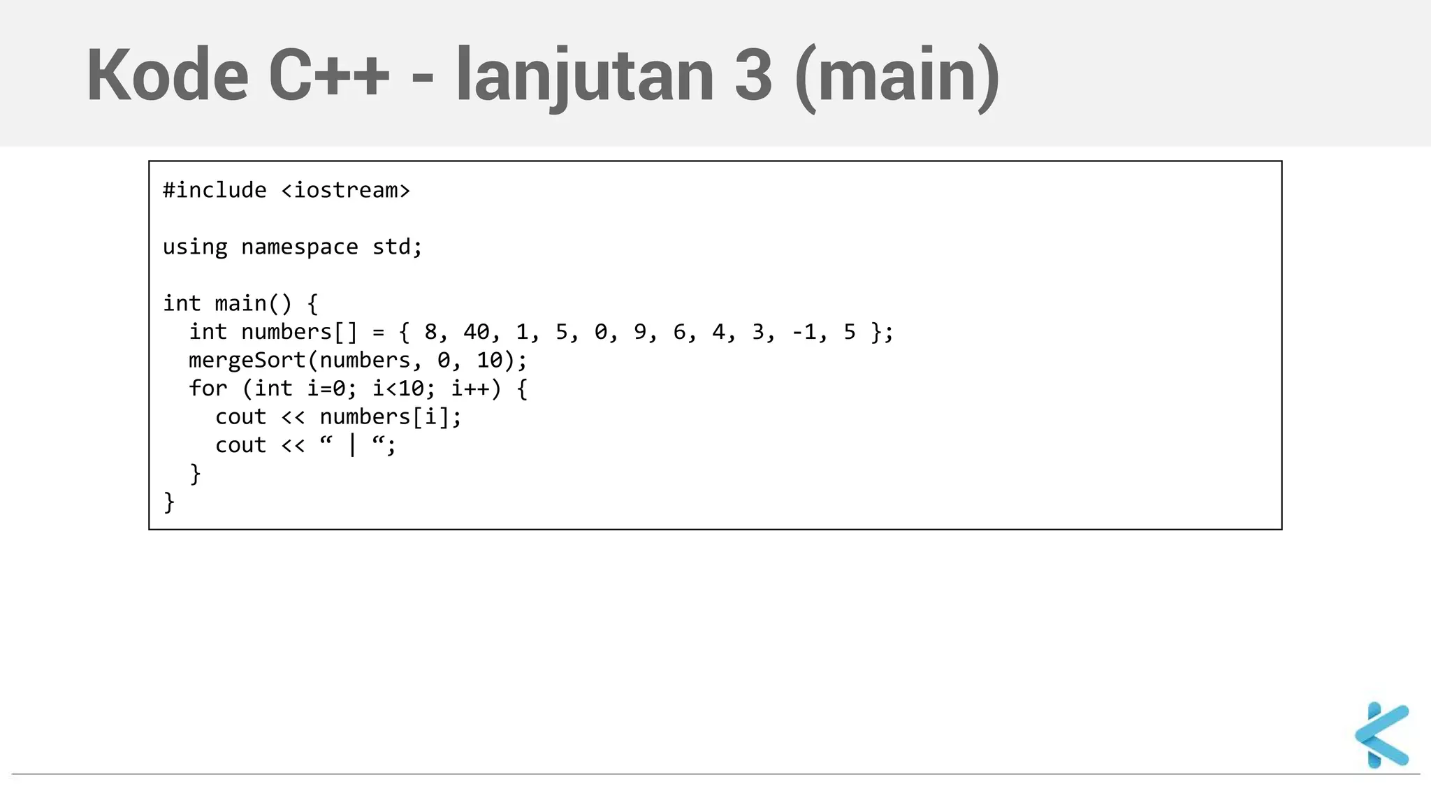 Kode C++ - lanjutan 3 (main) 
#include <iostream> 
using namespace std; 
int main() { 
int numbers[] = { 8, 40, 1, 5, 0, 9, 6, 4, 3, -1, 5 }; 
mergeSort(numbers, 0, 10); 
for (int i=0; i<10; i++) { 
cout << numbers[i]; 
cout << “ | “; 
} 
} 
 