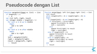 Pseudocode dengan List 
function mergeSort(Input m: list) → list 
if length(m) ≤ 1 
→ m 
var list left, right, result 
var integer middle = length(m) / 2 
for each x in m up to middle 
begin 
add x to left 
end 
for each x in m after middle 
begin 
add x to right 
end 
left = mergeSort(left) 
right = mergeSort(right) 
result = merge(left, right) 
→ result 
function merge(Input: left list,Input right: list) → list 
list result 
while (length(left) > 0 or length(right) > 0) do 
begin 
if (length(left) > 0 and length(right) > 0) 
if first(left) ≤ first(right) 
append first(left) to result 
left = rest(left) 
else 
append first(right) to result 
right = rest(right) 
else if length(left) > 0 
append first(left) to result 
left = rest(left) 
else if length(right) > 0 
append first(right) to result 
right = rest(right) 
end 
→ result 
 