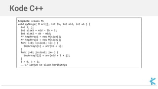 Kode C++ 
template <class M> 
void myMerge( M arr[], int lb, int mid, int ub ) { 
int i, j; 
int size1 = mid - lb + 1; 
int size2 = ub - mid; 
M* tmpArray1 = new M[size1]; 
M* tmpArray2 = new M[size2]; 
for( i=0; i<size1; i++ ) { 
tmpArray1[i] = arr[lb + i]; 
} 
for( j=0; j<size2; j++ ) { 
tmpArray2[j] = arr[mid + 1 + j]; 
} 
i = 0; j = i; 
… // lanjut ke slide berikutnya 
 