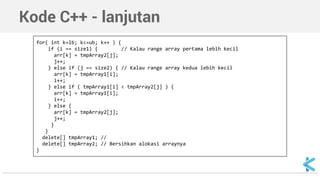 Kode C++ - lanjutan 
for( int k=lb; k<=ub; k++ ) { 
if (i == size1) { // Kalau range array pertama lebih kecil 
arr[k] = tmpArray2[j]; 
j++; 
} else if (j == size2) { // Kalau range array kedua lebih kecil 
arr[k] = tmpArray1[i]; 
i++; 
} else if ( tmpArray1[i] < tmpArray2[j] ) { 
arr[k] = tmpArray1[i]; 
i++; 
} else { 
arr[k] = tmpArray2[j]; 
j++; 
} 
} 
delete[] tmpArray1; // 
delete[] tmpArray2; // Bersihkan alokasi arraynya 
} 
 