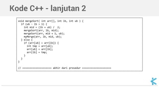 Kode C++ - lanjutan 2 
void mergeSort( int arr[], int lb, int ub ) { 
if (ub - lb > 1) { 
int mid = (lb + ub) / 2; 
mergeSort(arr, lb, mid); 
mergeSort(arr, mid + 1, ub); 
myMerge(arr, lb, mid, ub); 
} else { 
if (arr[ub] < arr[lb]) { 
int tmp = arr[ub]; 
arr[ub] = arr[lb]; 
arr[lb] = tmp; 
} 
} 
} 
// ==================== akhir dari prosedur ==================== 
 