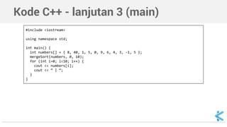 Kode C++ - lanjutan 3 (main) 
#include <iostream> 
using namespace std; 
int main() { 
int numbers[] = { 8, 40, 1, 5, 0, 9, 6, 4, 3, -1, 5 }; 
mergeSort(numbers, 0, 10); 
for (int i=0; i<10; i++) { 
cout << numbers[i]; 
cout << “ | “; 
} 
} 
 