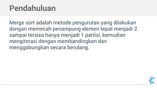 Pendahuluan 
Merge sort adalah metode pengurutan yang dilakukan 
dengan memecah penampung elemen tepat menjadi 2 
sampai tersisa hanya menjadi 1 partisi, kemudian 
mengiterasi dengan membandingkan dan 
menggabungkan secara berulang. 
 