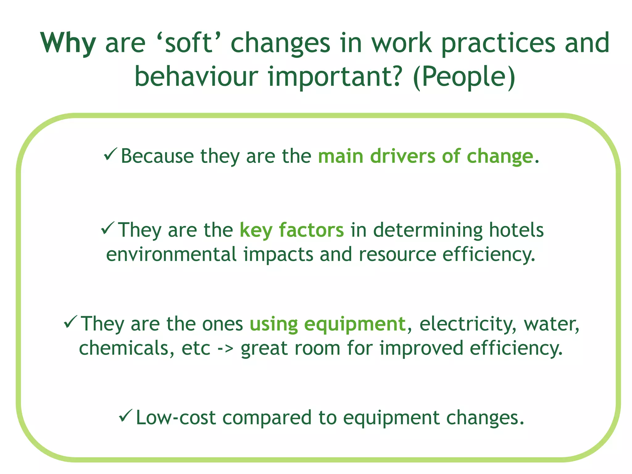 Why are ‘soft’ changes in work practices and
behaviour important? (People)
Because they are the main drivers of change.
They are the key factors in determining hotels
environmental impacts and resource efficiency.
They are the ones using equipment, electricity, water,
chemicals, etc -> great room for improved efficiency.
Low-cost compared to equipment changes.
 
