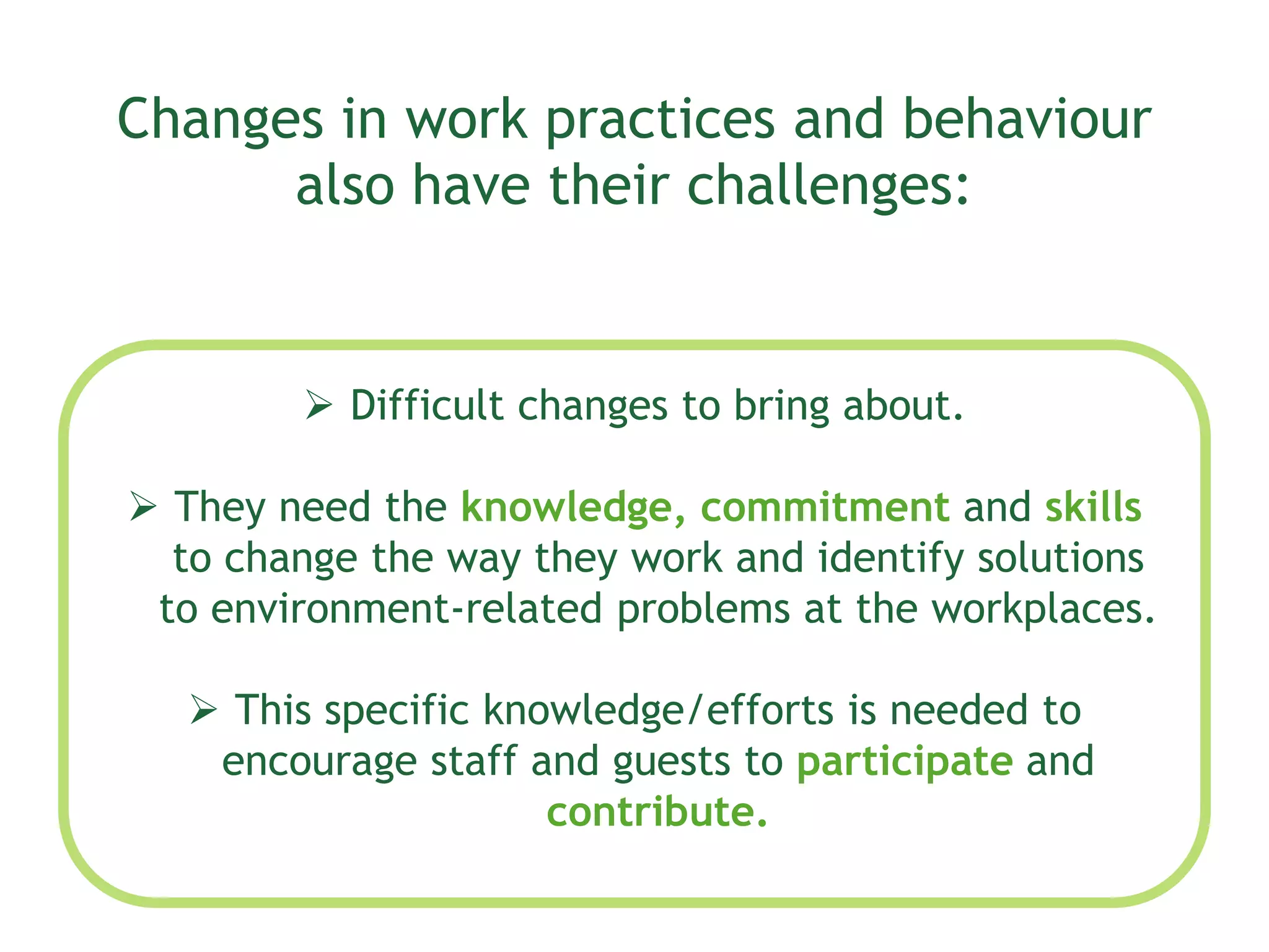 Changes in work practices and behaviour
also have their challenges:
 Difficult changes to bring about.
 They need the knowledge, commitment and skills
to change the way they work and identify solutions
to environment-related problems at the workplaces.
 This specific knowledge/efforts is needed to
encourage staff and guests to participate and
contribute.
 