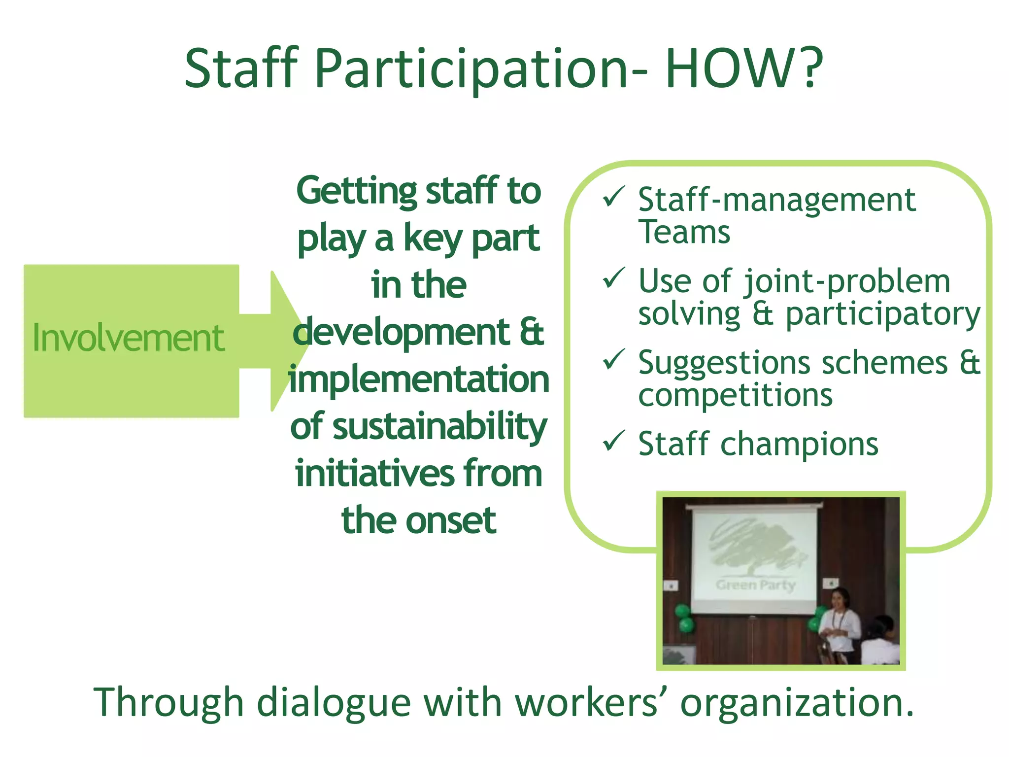 Staff Participation- HOW?
Through dialogue with workers’ organization.
Involvement
Getting staff to
play a key part
in the
development &
implementation
of sustainability
initiatives from
the onset
 Staff-management
Teams
 Use of joint-problem
solving & participatory
 Suggestions schemes &
competitions
 Staff champions
 
