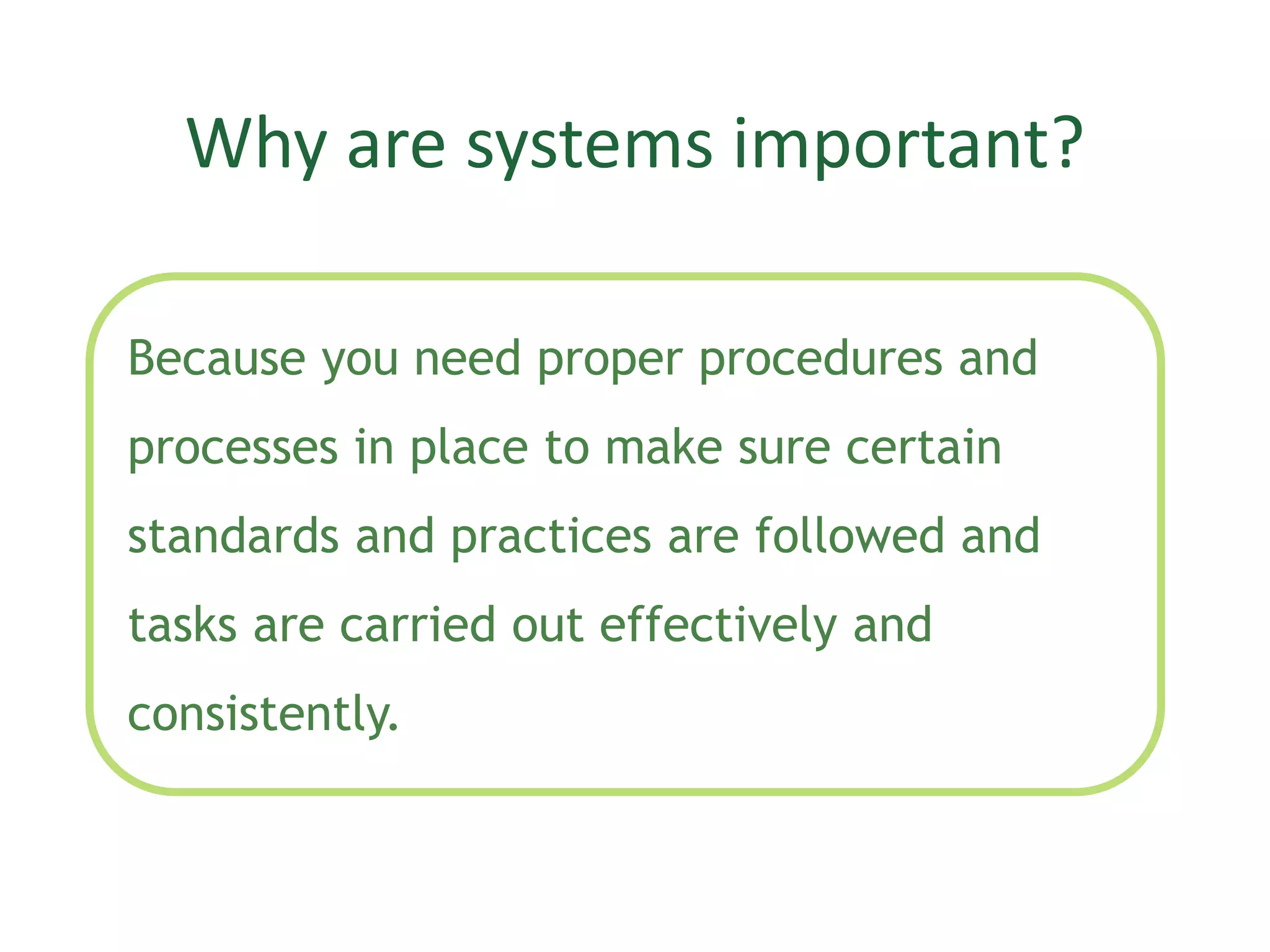 Why are systems important?
Because you need proper procedures and
processes in place to make sure certain
standards and practices are followed and
tasks are carried out effectively and
consistently.
 