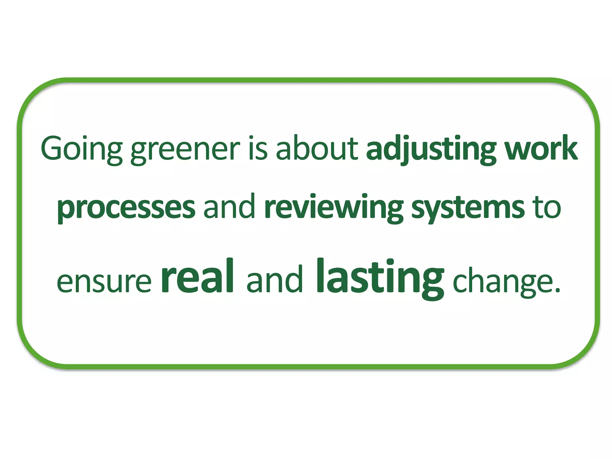 Going greener is about adjusting work
processes and reviewing systems to
ensure real and lastingchange.
 