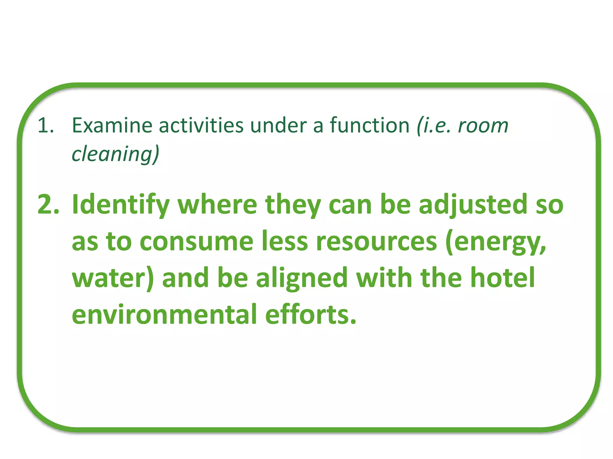 1. Examine activities under a function (i.e. room
cleaning)
2. Identify where they can be adjusted so
as to consume less resources (energy,
water) and be aligned with the hotel
environmental efforts.
 