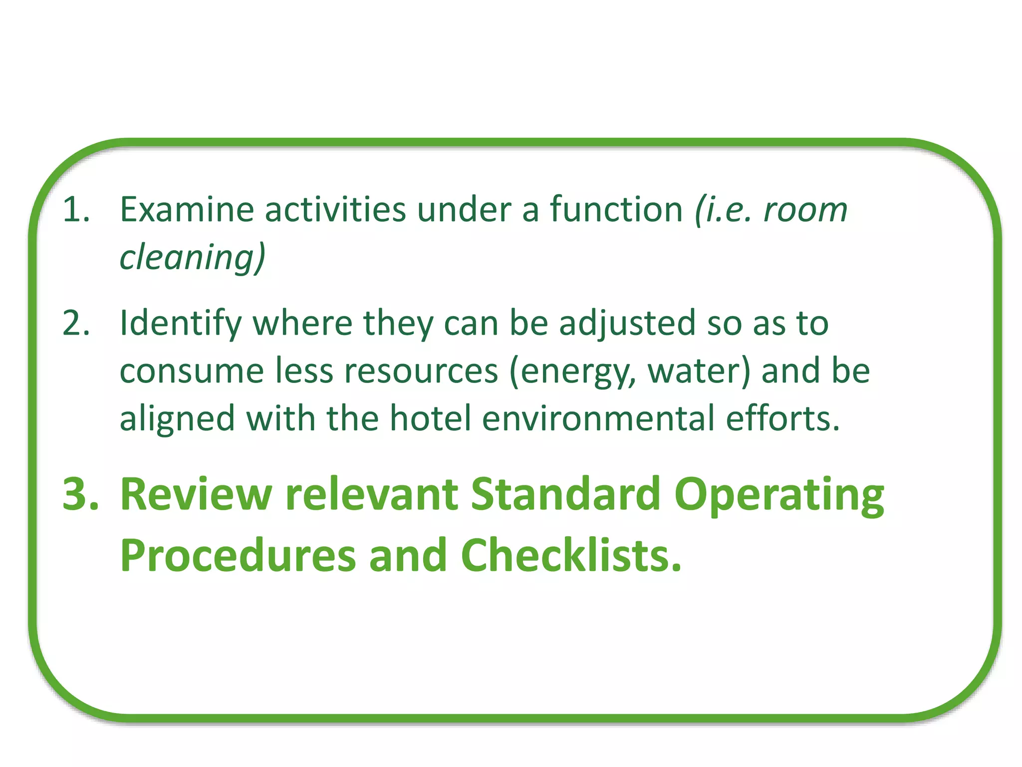 1. Examine activities under a function (i.e. room
cleaning)
2. Identify where they can be adjusted so as to
consume less resources (energy, water) and be
aligned with the hotel environmental efforts.
3. Review relevant Standard Operating
Procedures and Checklists.
 