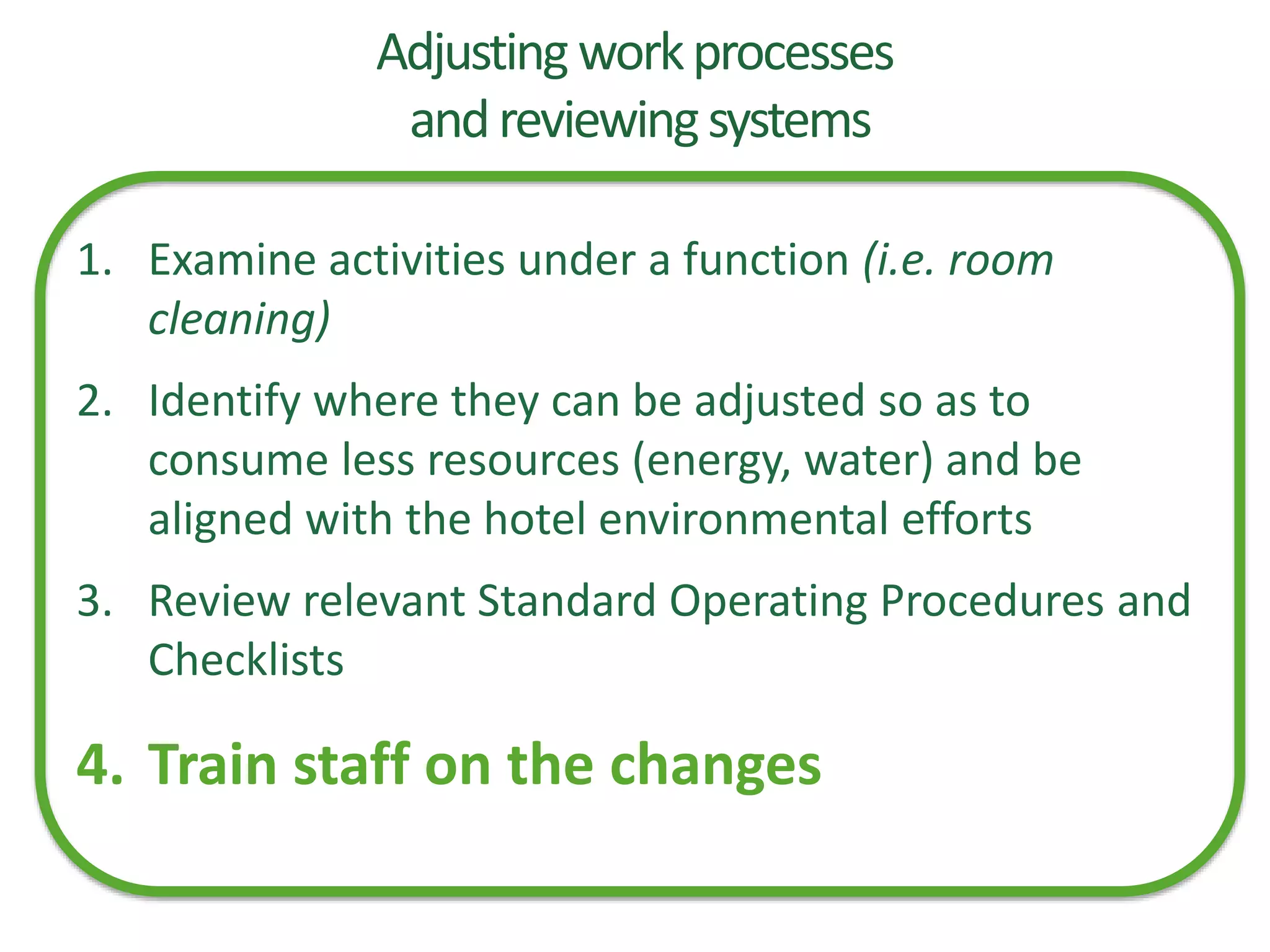 Adjusting workprocesses
andreviewingsystems
1. Examine activities under a function (i.e. room
cleaning)
2. Identify where they can be adjusted so as to
consume less resources (energy, water) and be
aligned with the hotel environmental efforts
3. Review relevant Standard Operating Procedures and
Checklists
4. Train staff on the changes
 
