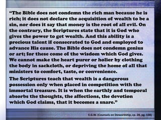 “The Bible does not condemn the rich man because he is
rich; it does not declare the acquisition of wealth to be a
sin, nor does it say that money is the root of all evil. On
the contrary, the Scriptures state that it is God who
gives the power to get wealth. And this ability is a
precious talent if consecrated to God and employed to
advance His cause. The Bible does not condemn genius
or art; for these come of the wisdom which God gives.
We cannot make the heart purer or holier by clothing
the body in sackcloth, or depriving the home of all that
ministers to comfort, taste, or convenience.
The Scriptures teach that wealth is a dangerous
possession only when placed in competition with the
immortal treasure. It is when the earthly and temporal
absorbs the thoughts, the affections, the devotion
which God claims, that it becomes a snare.”
E.G.W. (Counsels on Stewardship, cp. 28, pg. 138)
 
