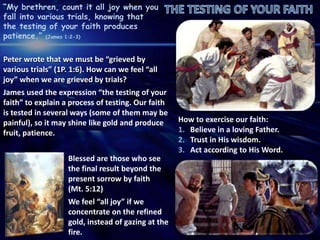 “My brethren, count it all joy when you
fall into various trials, knowing that
the testing of your faith produces
patience.” (James 1:2-3)
Peter wrote that we must be “grieved by
various trials” (1P. 1:6). How can we feel “all
joy” when we are grieved by trials?
James used the expression “the testing of your
faith” to explain a process of testing. Our faith
is tested in several ways (some of them may be
painful), so it may shine like gold and produce
fruit, patience.
How to exercise our faith:
1. Believe in a loving Father.
2. Trust in His wisdom.
3. Act according to His Word.
Blessed are those who see
the final result beyond the
present sorrow by faith
(Mt. 5:12)
We feel “all joy” if we
concentrate on the refined
gold, instead of gazing at the
fire.
 