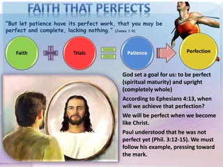 “But let patience have its perfect work, that you may be
perfect and complete, lacking nothing.” (James 1:4)
Faith Trials Patience
God set a goal for us: to be perfect
(spiritual maturity) and upright
(completely whole)
According to Ephesians 4:13, when
will we achieve that perfection?
We will be perfect when we become
like Christ.
Paul understood that he was not
perfect yet (Phil. 3:12-15). We must
follow his example, pressing toward
the mark.
Perfection
 