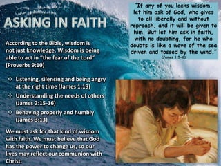 “If any of you lacks wisdom,
let him ask of God, who gives
to all liberally and without
reproach, and it will be given to
him. But let him ask in faith,
with no doubting, for he who
doubts is like a wave of the sea
driven and tossed by the wind.”
(James 1:5-6)
According to the Bible, wisdom is
not just knowledge. Wisdom is being
able to act in “the fear of the Lord”
(Proverbs 9:10)
 Listening, silencing and being angry
at the right time (James 1:19)
 Understanding the needs of others
(James 2:15-16)
 Behaving properly and humbly
(James 3:13)
We must ask for that kind of wisdom
with faith. We must believe that God
has the power to change us, so our
lives may reflect our communion with
Christ.
 