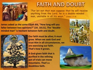 “For let not that man suppose that he will receive
anything from the Lord; he is a double-minded
man, unstable in all his ways.” (James 1:7-8)
James asked us the same Elijah did, “How long will you
falter between two opinions?” (1K. 18:21). The “double-
minded man” is hesitant between faith and doubt.
A God-given faith that is
purified in the refining
pot of trials can move
mountains. That’s a
doubtless faith.
Our faith must be alive; it must
grow. When we seek God and
trust Him in all circumstances, we
are exercising our faith.
That’s how it grows.
 
