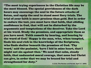 “The most trying experiences in the Christian life may be
the most blessed. The special providences of the dark
hours may encourage the soul in the future attacks of
Satan, and equip the soul to stand most fiery trials. The
trial of your faith is more precious than gold. But in order
to endure the test, you must have that faith, that abiding
confidence in God, that will not be disturbed by the
arguments and temptations of the deceiver. Take the Lord
at his word. Study the promises, and appropriate them as
you have need. ‘Faith cometh by hearing, and hearing by
the word of God.’ Happy is the man, who, when tempted,
finds his soul rich in the knowledge of the Scriptures,
who finds shelter beneath the promises of God. ‘Thy
word,’ said the psalmist, ‘have I hid in mine heart, that I
might not sin against thee.’ We need that calm, steady
faith, that undaunted moral courage, that none but Christ
can give, in order that we may be braced for trial and
strengthened for duty.”
E.G.W. (The Review and Herald, April 17, 1894)
 