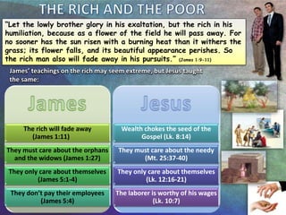 “Let the lowly brother glory in his exaltation, but the rich in his
humiliation, because as a flower of the field he will pass away. For
no sooner has the sun risen with a burning heat than it withers the
grass; its flower falls, and its beautiful appearance perishes. So
the rich man also will fade away in his pursuits.” (James 1:9-11)
The rich will fade away
(James 1:11)
They must care about the orphans
and the widows (James 1:27)
They only care about themselves
(James 5:1-4)
They don’t pay their employees
(James 5:4)
Wealth chokes the seed of the
Gospel (Lk. 8:14)
They must care about the needy
(Mt. 25:37-40)
They only care about themselves
(Lk. 12:16-21)
The laborer is worthy of his wages
(Lk. 10:7)
James’ teachings on the rich may seem extreme, but Jesus taught
the same:
 