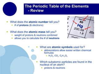 The Periodic Table of the Elements   - Review What does the  atomic number  tell you? # of  protons  (& electrons) What does the  atomic mass  tell you? weight of protons & neutrons combined allows you to calculate the # of  neutrons What are  atomic symbols  used for? abbreviations allow easier written chemical formulas H 2 O 2 , CO 2 ,  C 6 H 12 O 6 Which subatomic particles are found in the nucleus of an atom? protons & neutrons 